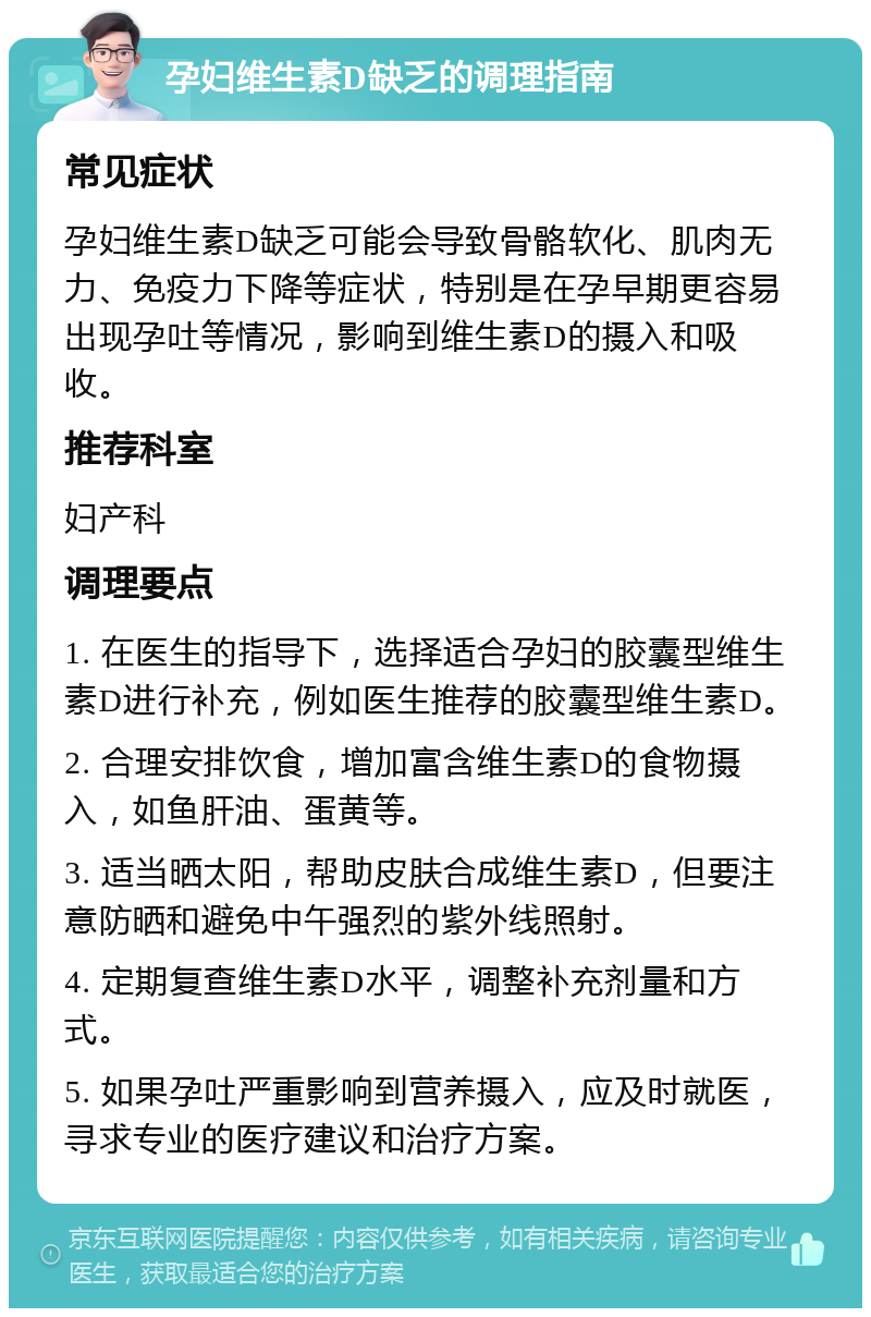 孕妇维生素D缺乏的调理指南 常见症状 孕妇维生素D缺乏可能会导致骨骼软化、肌肉无力、免疫力下降等症状，特别是在孕早期更容易出现孕吐等情况，影响到维生素D的摄入和吸收。 推荐科室 妇产科 调理要点 1. 在医生的指导下，选择适合孕妇的胶囊型维生素D进行补充，例如医生推荐的胶囊型维生素D。 2. 合理安排饮食，增加富含维生素D的食物摄入，如鱼肝油、蛋黄等。 3. 适当晒太阳，帮助皮肤合成维生素D，但要注意防晒和避免中午强烈的紫外线照射。 4. 定期复查维生素D水平，调整补充剂量和方式。 5. 如果孕吐严重影响到营养摄入，应及时就医，寻求专业的医疗建议和治疗方案。