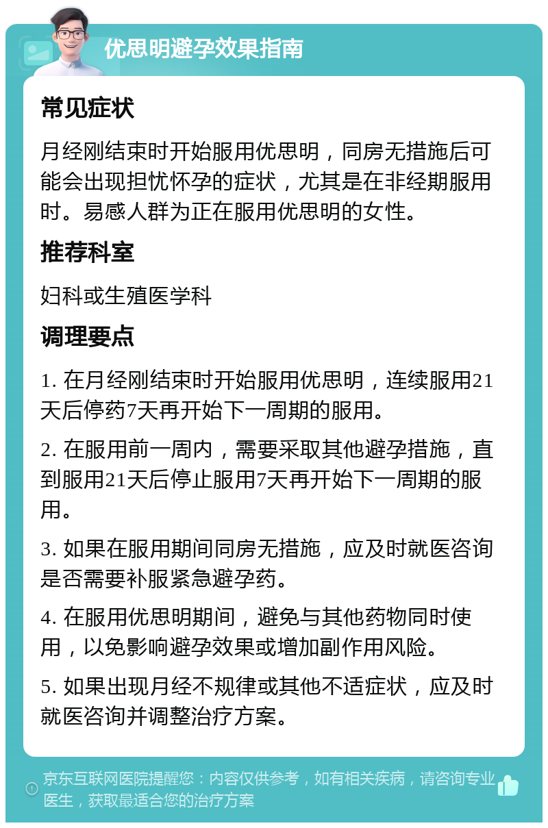 优思明避孕效果指南 常见症状 月经刚结束时开始服用优思明，同房无措施后可能会出现担忧怀孕的症状，尤其是在非经期服用时。易感人群为正在服用优思明的女性。 推荐科室 妇科或生殖医学科 调理要点 1. 在月经刚结束时开始服用优思明，连续服用21天后停药7天再开始下一周期的服用。 2. 在服用前一周内，需要采取其他避孕措施，直到服用21天后停止服用7天再开始下一周期的服用。 3. 如果在服用期间同房无措施，应及时就医咨询是否需要补服紧急避孕药。 4. 在服用优思明期间，避免与其他药物同时使用，以免影响避孕效果或增加副作用风险。 5. 如果出现月经不规律或其他不适症状，应及时就医咨询并调整治疗方案。