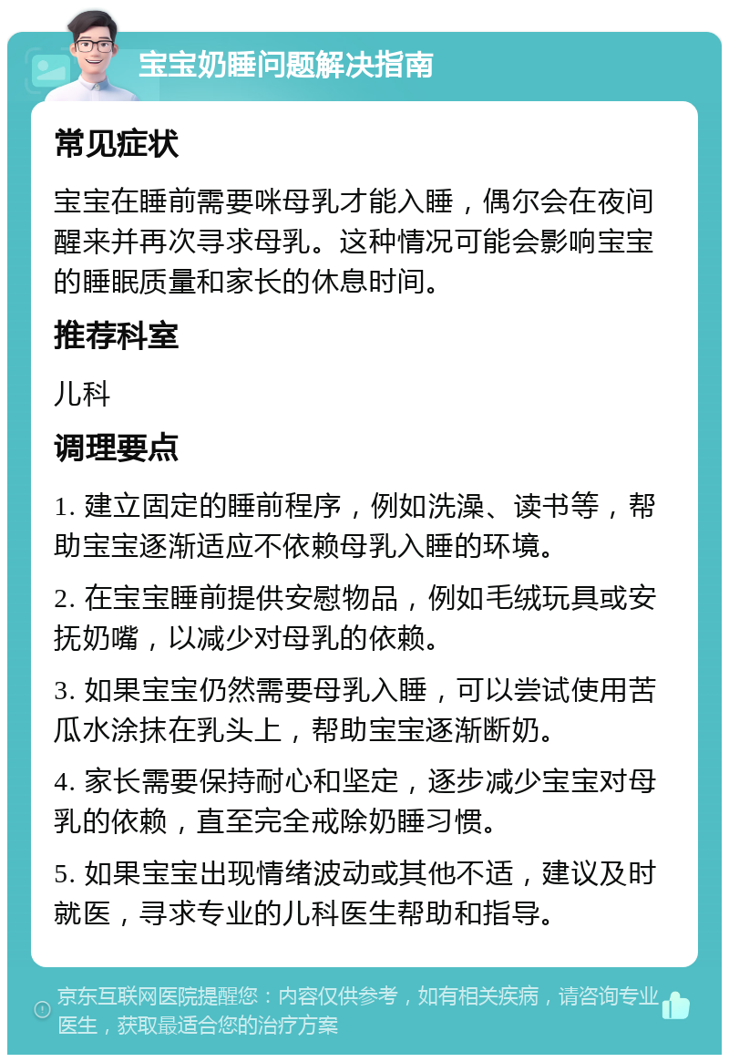 宝宝奶睡问题解决指南 常见症状 宝宝在睡前需要咪母乳才能入睡，偶尔会在夜间醒来并再次寻求母乳。这种情况可能会影响宝宝的睡眠质量和家长的休息时间。 推荐科室 儿科 调理要点 1. 建立固定的睡前程序，例如洗澡、读书等，帮助宝宝逐渐适应不依赖母乳入睡的环境。 2. 在宝宝睡前提供安慰物品，例如毛绒玩具或安抚奶嘴，以减少对母乳的依赖。 3. 如果宝宝仍然需要母乳入睡，可以尝试使用苦瓜水涂抹在乳头上，帮助宝宝逐渐断奶。 4. 家长需要保持耐心和坚定，逐步减少宝宝对母乳的依赖，直至完全戒除奶睡习惯。 5. 如果宝宝出现情绪波动或其他不适，建议及时就医，寻求专业的儿科医生帮助和指导。