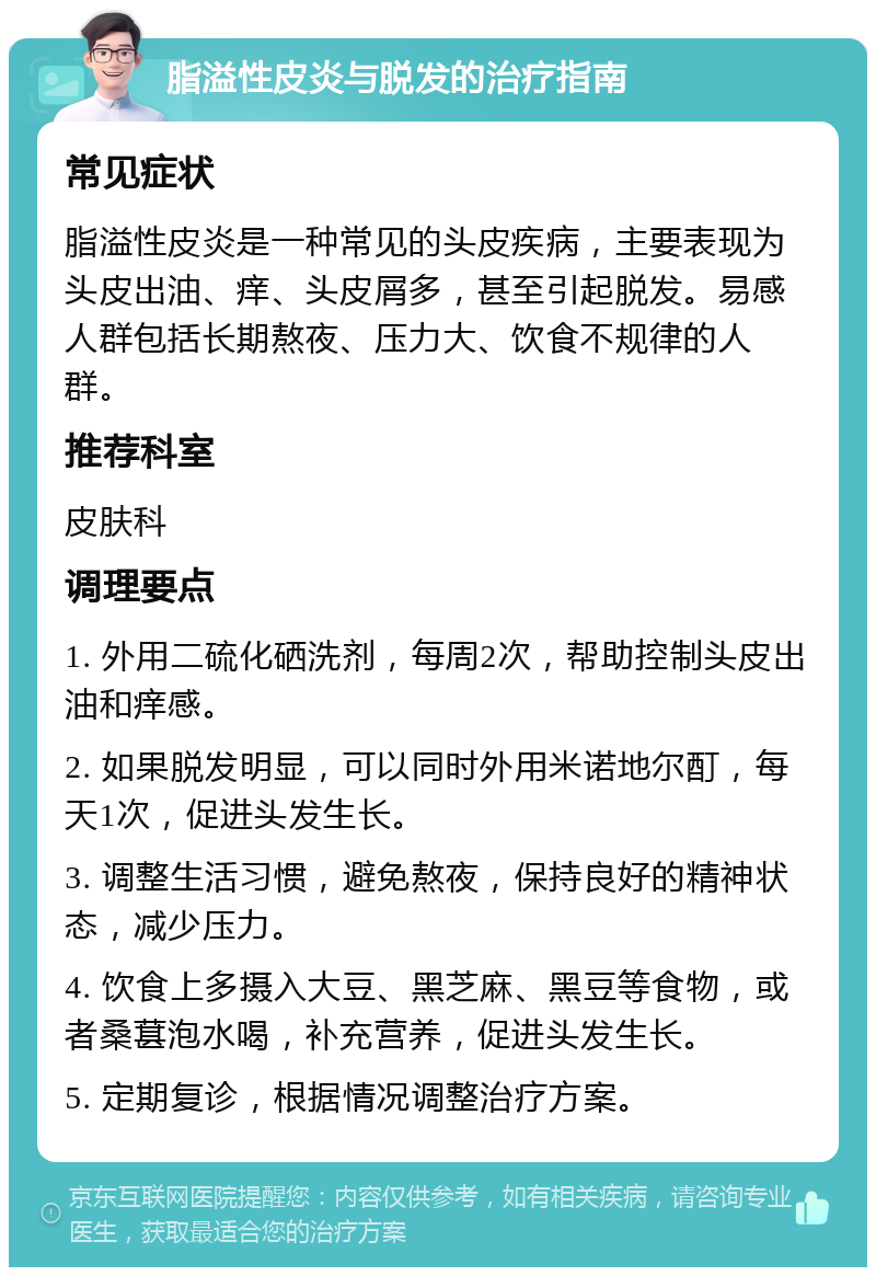 脂溢性皮炎与脱发的治疗指南 常见症状 脂溢性皮炎是一种常见的头皮疾病，主要表现为头皮出油、痒、头皮屑多，甚至引起脱发。易感人群包括长期熬夜、压力大、饮食不规律的人群。 推荐科室 皮肤科 调理要点 1. 外用二硫化硒洗剂，每周2次，帮助控制头皮出油和痒感。 2. 如果脱发明显，可以同时外用米诺地尔酊，每天1次，促进头发生长。 3. 调整生活习惯，避免熬夜，保持良好的精神状态，减少压力。 4. 饮食上多摄入大豆、黑芝麻、黑豆等食物，或者桑葚泡水喝，补充营养，促进头发生长。 5. 定期复诊，根据情况调整治疗方案。