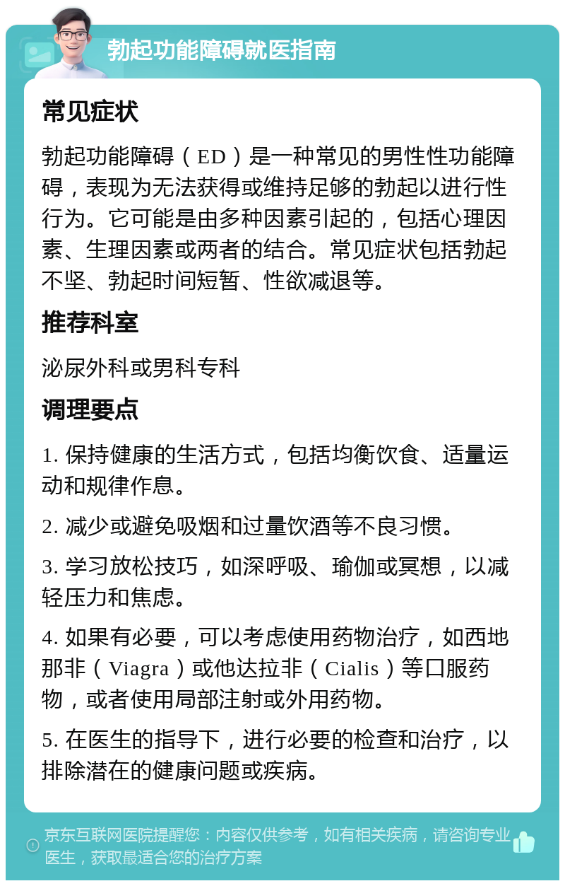 勃起功能障碍就医指南 常见症状 勃起功能障碍（ED）是一种常见的男性性功能障碍，表现为无法获得或维持足够的勃起以进行性行为。它可能是由多种因素引起的，包括心理因素、生理因素或两者的结合。常见症状包括勃起不坚、勃起时间短暂、性欲减退等。 推荐科室 泌尿外科或男科专科 调理要点 1. 保持健康的生活方式，包括均衡饮食、适量运动和规律作息。 2. 减少或避免吸烟和过量饮酒等不良习惯。 3. 学习放松技巧，如深呼吸、瑜伽或冥想，以减轻压力和焦虑。 4. 如果有必要，可以考虑使用药物治疗，如西地那非（Viagra）或他达拉非（Cialis）等口服药物，或者使用局部注射或外用药物。 5. 在医生的指导下，进行必要的检查和治疗，以排除潜在的健康问题或疾病。