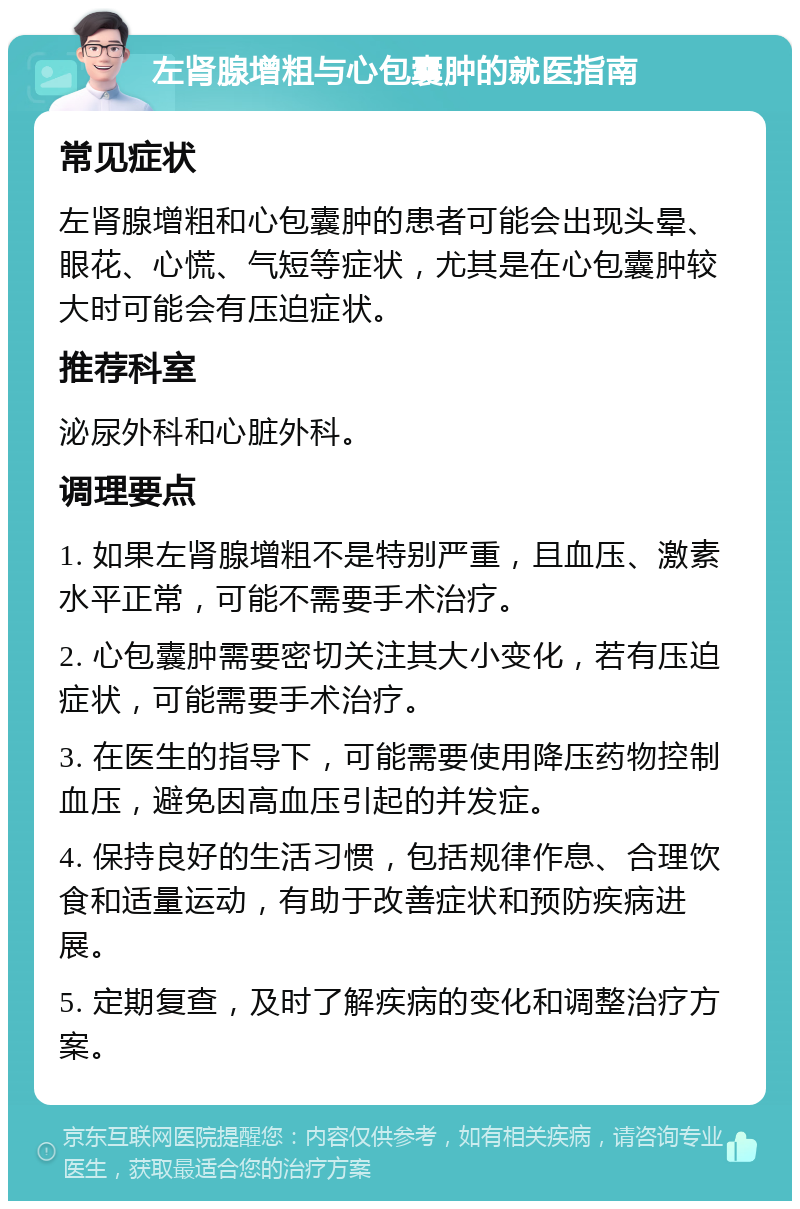 左肾腺增粗与心包囊肿的就医指南 常见症状 左肾腺增粗和心包囊肿的患者可能会出现头晕、眼花、心慌、气短等症状，尤其是在心包囊肿较大时可能会有压迫症状。 推荐科室 泌尿外科和心脏外科。 调理要点 1. 如果左肾腺增粗不是特别严重，且血压、激素水平正常，可能不需要手术治疗。 2. 心包囊肿需要密切关注其大小变化，若有压迫症状，可能需要手术治疗。 3. 在医生的指导下，可能需要使用降压药物控制血压，避免因高血压引起的并发症。 4. 保持良好的生活习惯，包括规律作息、合理饮食和适量运动，有助于改善症状和预防疾病进展。 5. 定期复查，及时了解疾病的变化和调整治疗方案。