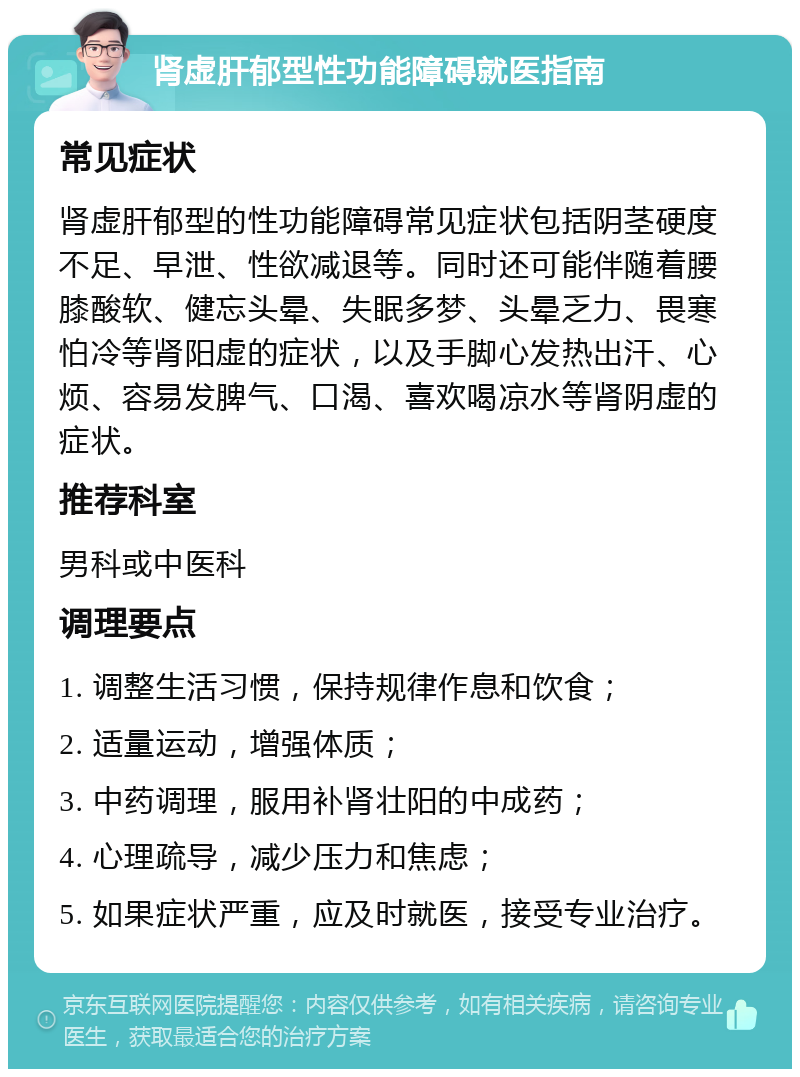 肾虚肝郁型性功能障碍就医指南 常见症状 肾虚肝郁型的性功能障碍常见症状包括阴茎硬度不足、早泄、性欲减退等。同时还可能伴随着腰膝酸软、健忘头晕、失眠多梦、头晕乏力、畏寒怕冷等肾阳虚的症状，以及手脚心发热出汗、心烦、容易发脾气、口渴、喜欢喝凉水等肾阴虚的症状。 推荐科室 男科或中医科 调理要点 1. 调整生活习惯，保持规律作息和饮食； 2. 适量运动，增强体质； 3. 中药调理，服用补肾壮阳的中成药； 4. 心理疏导，减少压力和焦虑； 5. 如果症状严重，应及时就医，接受专业治疗。