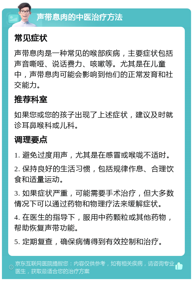 声带息肉的中医治疗方法 常见症状 声带息肉是一种常见的喉部疾病，主要症状包括声音嘶哑、说话费力、咳嗽等。尤其是在儿童中，声带息肉可能会影响到他们的正常发育和社交能力。 推荐科室 如果您或您的孩子出现了上述症状，建议及时就诊耳鼻喉科或儿科。 调理要点 1. 避免过度用声，尤其是在感冒或喉咙不适时。 2. 保持良好的生活习惯，包括规律作息、合理饮食和适量运动。 3. 如果症状严重，可能需要手术治疗，但大多数情况下可以通过药物和物理疗法来缓解症状。 4. 在医生的指导下，服用中药颗粒或其他药物，帮助恢复声带功能。 5. 定期复查，确保病情得到有效控制和治疗。