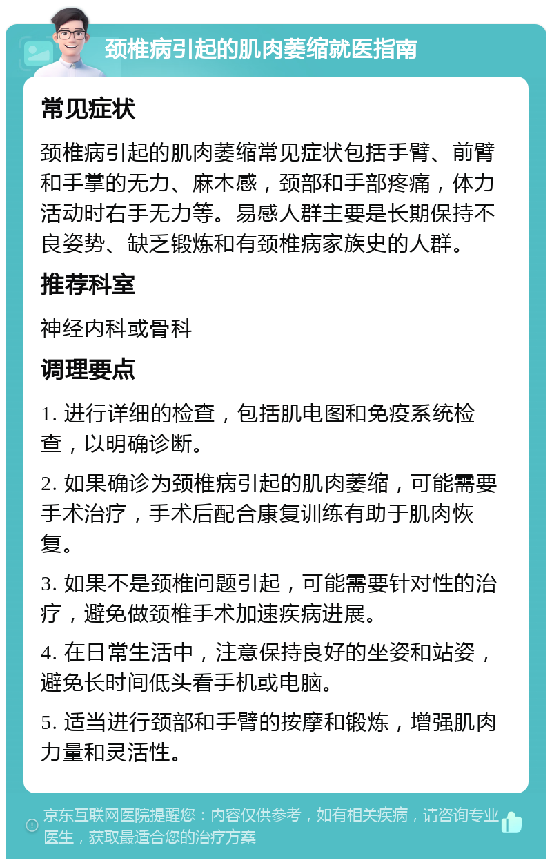 颈椎病引起的肌肉萎缩就医指南 常见症状 颈椎病引起的肌肉萎缩常见症状包括手臂、前臂和手掌的无力、麻木感，颈部和手部疼痛，体力活动时右手无力等。易感人群主要是长期保持不良姿势、缺乏锻炼和有颈椎病家族史的人群。 推荐科室 神经内科或骨科 调理要点 1. 进行详细的检查，包括肌电图和免疫系统检查，以明确诊断。 2. 如果确诊为颈椎病引起的肌肉萎缩，可能需要手术治疗，手术后配合康复训练有助于肌肉恢复。 3. 如果不是颈椎问题引起，可能需要针对性的治疗，避免做颈椎手术加速疾病进展。 4. 在日常生活中，注意保持良好的坐姿和站姿，避免长时间低头看手机或电脑。 5. 适当进行颈部和手臂的按摩和锻炼，增强肌肉力量和灵活性。