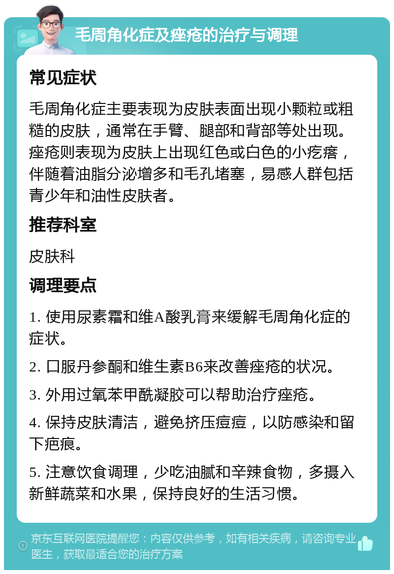 毛周角化症及痤疮的治疗与调理 常见症状 毛周角化症主要表现为皮肤表面出现小颗粒或粗糙的皮肤，通常在手臂、腿部和背部等处出现。痤疮则表现为皮肤上出现红色或白色的小疙瘩，伴随着油脂分泌增多和毛孔堵塞，易感人群包括青少年和油性皮肤者。 推荐科室 皮肤科 调理要点 1. 使用尿素霜和维A酸乳膏来缓解毛周角化症的症状。 2. 口服丹参酮和维生素B6来改善痤疮的状况。 3. 外用过氧苯甲酰凝胶可以帮助治疗痤疮。 4. 保持皮肤清洁，避免挤压痘痘，以防感染和留下疤痕。 5. 注意饮食调理，少吃油腻和辛辣食物，多摄入新鲜蔬菜和水果，保持良好的生活习惯。