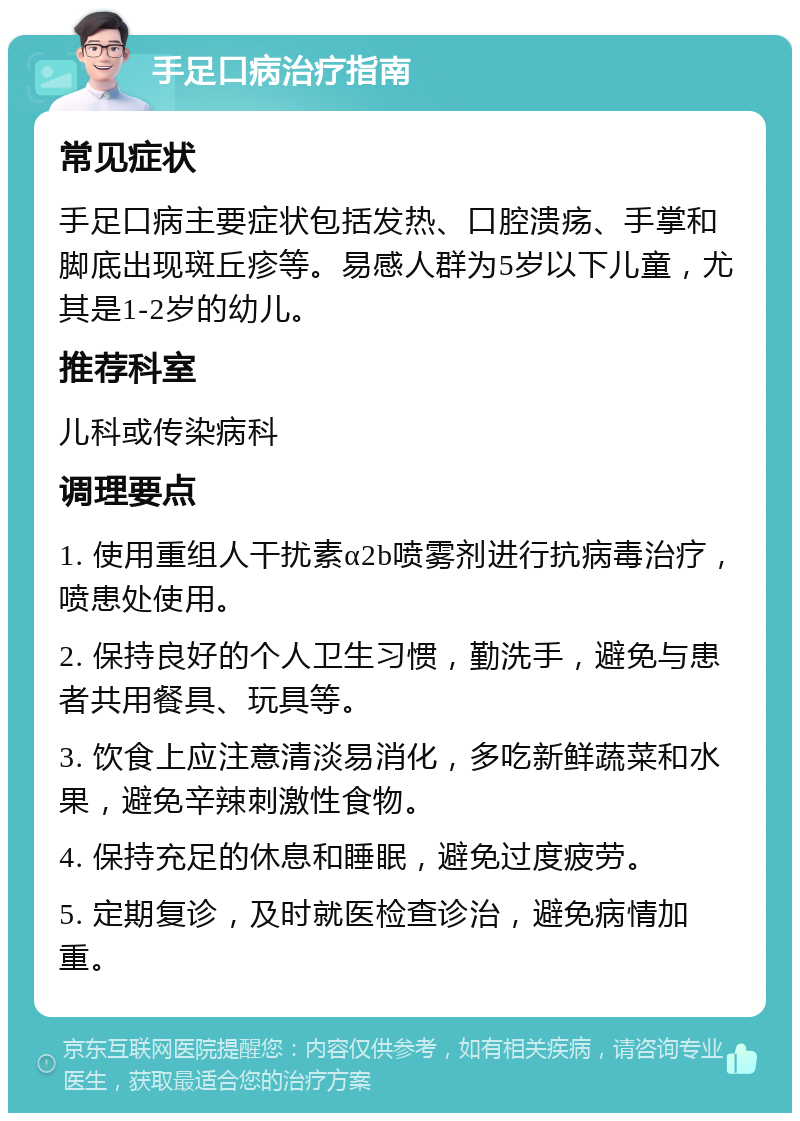 手足口病治疗指南 常见症状 手足口病主要症状包括发热、口腔溃疡、手掌和脚底出现斑丘疹等。易感人群为5岁以下儿童，尤其是1-2岁的幼儿。 推荐科室 儿科或传染病科 调理要点 1. 使用重组人干扰素α2b喷雾剂进行抗病毒治疗，喷患处使用。 2. 保持良好的个人卫生习惯，勤洗手，避免与患者共用餐具、玩具等。 3. 饮食上应注意清淡易消化，多吃新鲜蔬菜和水果，避免辛辣刺激性食物。 4. 保持充足的休息和睡眠，避免过度疲劳。 5. 定期复诊，及时就医检查诊治，避免病情加重。