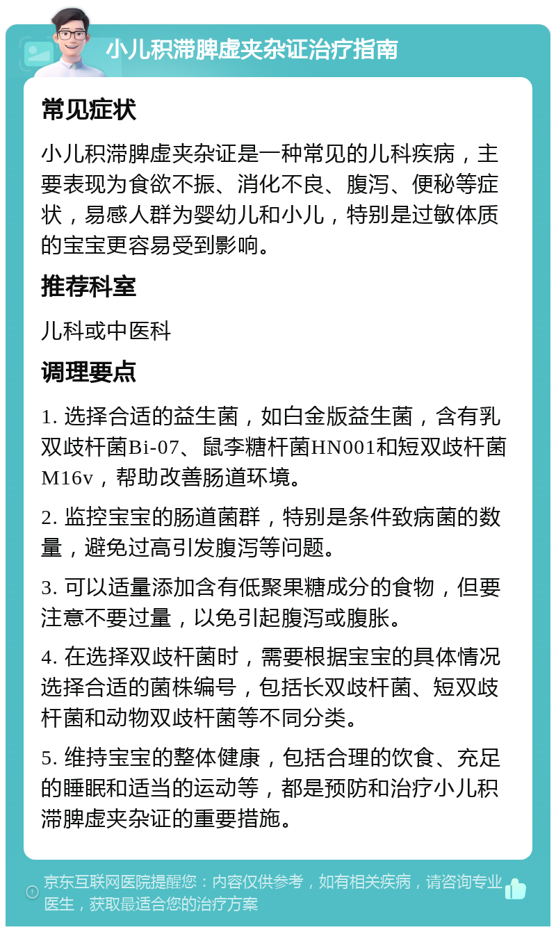 小儿积滞脾虚夹杂证治疗指南 常见症状 小儿积滞脾虚夹杂证是一种常见的儿科疾病，主要表现为食欲不振、消化不良、腹泻、便秘等症状，易感人群为婴幼儿和小儿，特别是过敏体质的宝宝更容易受到影响。 推荐科室 儿科或中医科 调理要点 1. 选择合适的益生菌，如白金版益生菌，含有乳双歧杆菌Bi-07、鼠李糖杆菌HN001和短双歧杆菌M16v，帮助改善肠道环境。 2. 监控宝宝的肠道菌群，特别是条件致病菌的数量，避免过高引发腹泻等问题。 3. 可以适量添加含有低聚果糖成分的食物，但要注意不要过量，以免引起腹泻或腹胀。 4. 在选择双歧杆菌时，需要根据宝宝的具体情况选择合适的菌株编号，包括长双歧杆菌、短双歧杆菌和动物双歧杆菌等不同分类。 5. 维持宝宝的整体健康，包括合理的饮食、充足的睡眠和适当的运动等，都是预防和治疗小儿积滞脾虚夹杂证的重要措施。