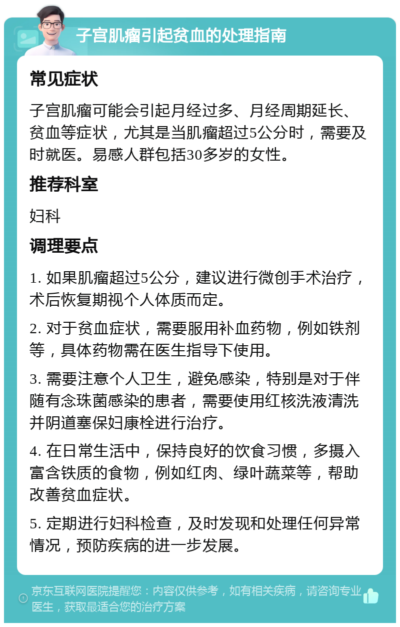 子宫肌瘤引起贫血的处理指南 常见症状 子宫肌瘤可能会引起月经过多、月经周期延长、贫血等症状，尤其是当肌瘤超过5公分时，需要及时就医。易感人群包括30多岁的女性。 推荐科室 妇科 调理要点 1. 如果肌瘤超过5公分，建议进行微创手术治疗，术后恢复期视个人体质而定。 2. 对于贫血症状，需要服用补血药物，例如铁剂等，具体药物需在医生指导下使用。 3. 需要注意个人卫生，避免感染，特别是对于伴随有念珠菌感染的患者，需要使用红核洗液清洗并阴道塞保妇康栓进行治疗。 4. 在日常生活中，保持良好的饮食习惯，多摄入富含铁质的食物，例如红肉、绿叶蔬菜等，帮助改善贫血症状。 5. 定期进行妇科检查，及时发现和处理任何异常情况，预防疾病的进一步发展。