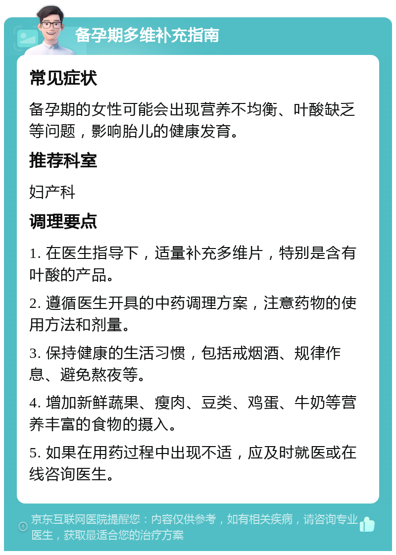 备孕期多维补充指南 常见症状 备孕期的女性可能会出现营养不均衡、叶酸缺乏等问题，影响胎儿的健康发育。 推荐科室 妇产科 调理要点 1. 在医生指导下，适量补充多维片，特别是含有叶酸的产品。 2. 遵循医生开具的中药调理方案，注意药物的使用方法和剂量。 3. 保持健康的生活习惯，包括戒烟酒、规律作息、避免熬夜等。 4. 增加新鲜蔬果、瘦肉、豆类、鸡蛋、牛奶等营养丰富的食物的摄入。 5. 如果在用药过程中出现不适，应及时就医或在线咨询医生。