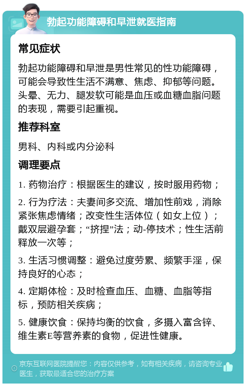 勃起功能障碍和早泄就医指南 常见症状 勃起功能障碍和早泄是男性常见的性功能障碍，可能会导致性生活不满意、焦虑、抑郁等问题。头晕、无力、腿发软可能是血压或血糖血脂问题的表现，需要引起重视。 推荐科室 男科、内科或内分泌科 调理要点 1. 药物治疗：根据医生的建议，按时服用药物； 2. 行为疗法：夫妻间多交流、增加性前戏，消除紧张焦虑情绪；改变性生活体位（如女上位）；戴双层避孕套；“挤捏”法；动-停技术；性生活前释放一次等； 3. 生活习惯调整：避免过度劳累、频繁手淫，保持良好的心态； 4. 定期体检：及时检查血压、血糖、血脂等指标，预防相关疾病； 5. 健康饮食：保持均衡的饮食，多摄入富含锌、维生素E等营养素的食物，促进性健康。