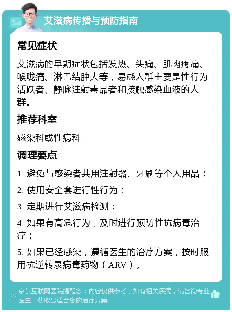 艾滋病传播与预防指南 常见症状 艾滋病的早期症状包括发热、头痛、肌肉疼痛、喉咙痛、淋巴结肿大等，易感人群主要是性行为活跃者、静脉注射毒品者和接触感染血液的人群。 推荐科室 感染科或性病科 调理要点 1. 避免与感染者共用注射器、牙刷等个人用品； 2. 使用安全套进行性行为； 3. 定期进行艾滋病检测； 4. 如果有高危行为，及时进行预防性抗病毒治疗； 5. 如果已经感染，遵循医生的治疗方案，按时服用抗逆转录病毒药物（ARV）。