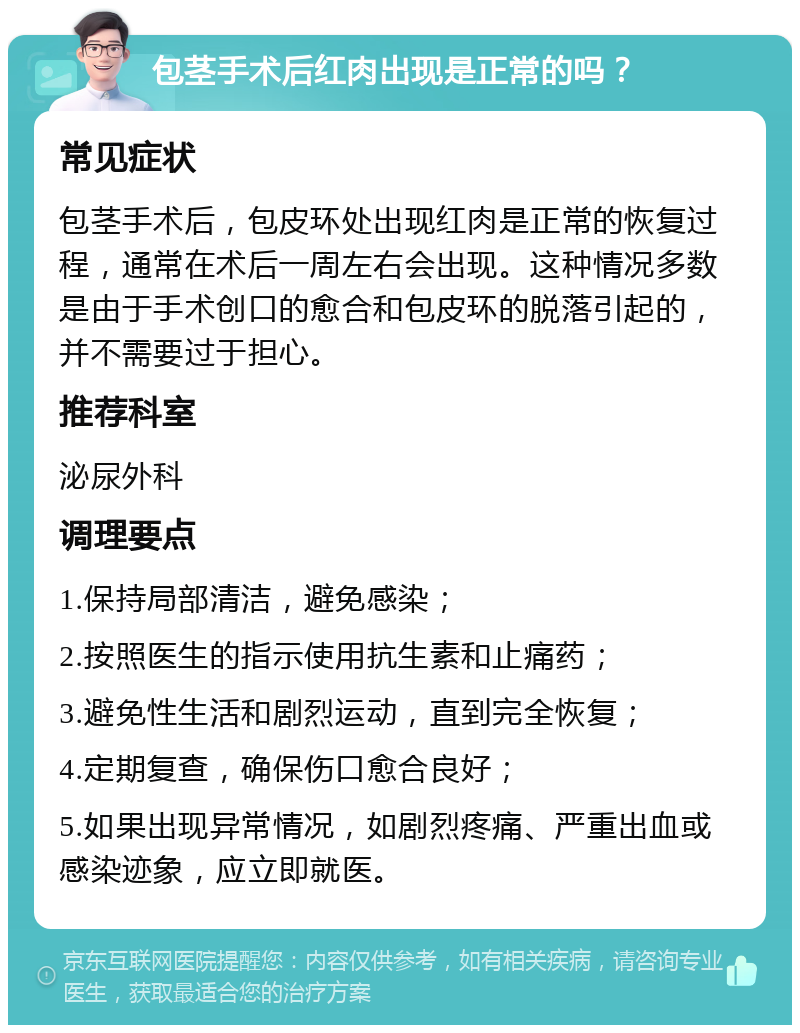 包茎手术后红肉出现是正常的吗？ 常见症状 包茎手术后，包皮环处出现红肉是正常的恢复过程，通常在术后一周左右会出现。这种情况多数是由于手术创口的愈合和包皮环的脱落引起的，并不需要过于担心。 推荐科室 泌尿外科 调理要点 1.保持局部清洁，避免感染； 2.按照医生的指示使用抗生素和止痛药； 3.避免性生活和剧烈运动，直到完全恢复； 4.定期复查，确保伤口愈合良好； 5.如果出现异常情况，如剧烈疼痛、严重出血或感染迹象，应立即就医。