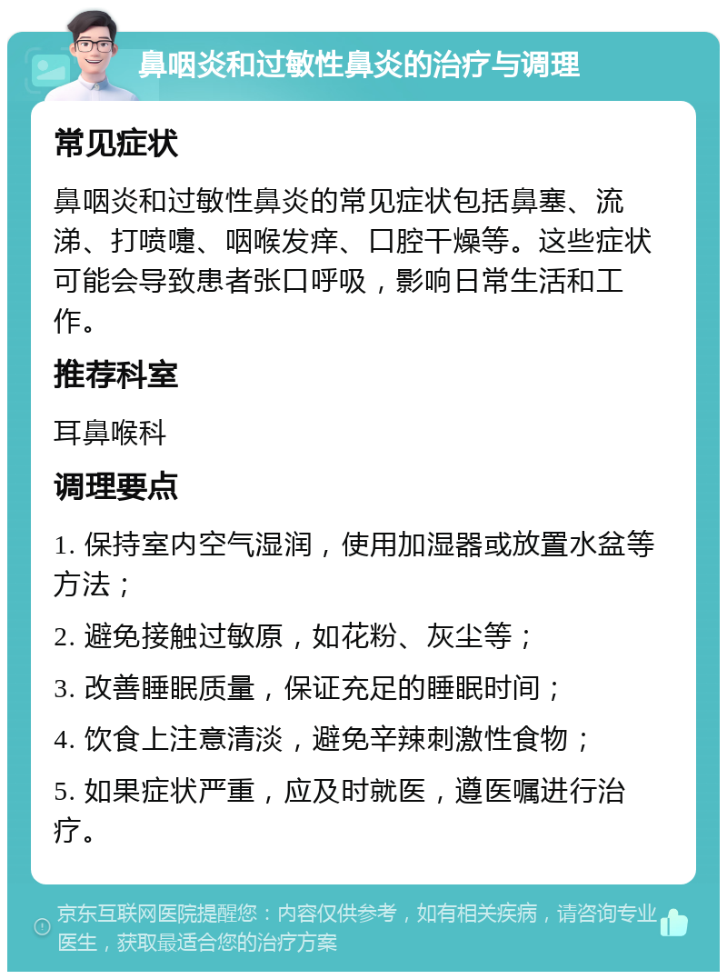 鼻咽炎和过敏性鼻炎的治疗与调理 常见症状 鼻咽炎和过敏性鼻炎的常见症状包括鼻塞、流涕、打喷嚏、咽喉发痒、口腔干燥等。这些症状可能会导致患者张口呼吸，影响日常生活和工作。 推荐科室 耳鼻喉科 调理要点 1. 保持室内空气湿润，使用加湿器或放置水盆等方法； 2. 避免接触过敏原，如花粉、灰尘等； 3. 改善睡眠质量，保证充足的睡眠时间； 4. 饮食上注意清淡，避免辛辣刺激性食物； 5. 如果症状严重，应及时就医，遵医嘱进行治疗。