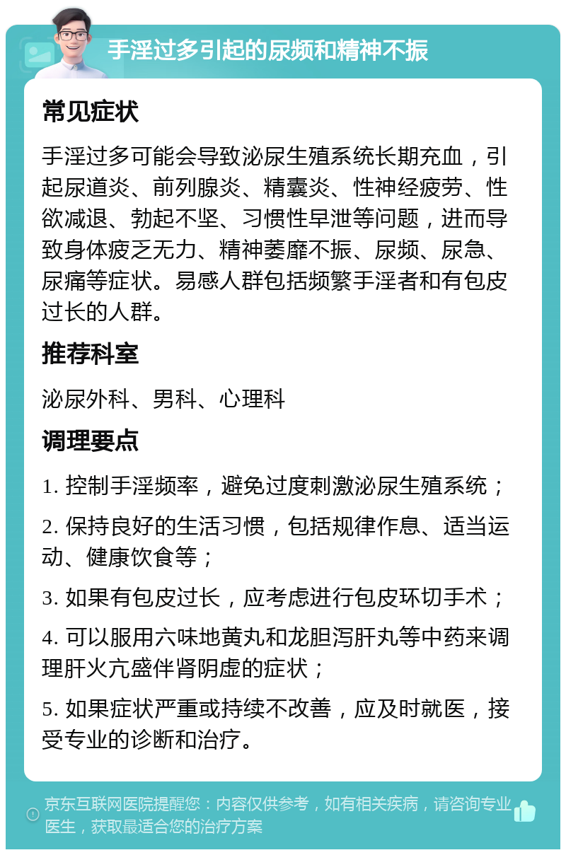 手淫过多引起的尿频和精神不振 常见症状 手淫过多可能会导致泌尿生殖系统长期充血，引起尿道炎、前列腺炎、精囊炎、性神经疲劳、性欲减退、勃起不坚、习惯性早泄等问题，进而导致身体疲乏无力、精神萎靡不振、尿频、尿急、尿痛等症状。易感人群包括频繁手淫者和有包皮过长的人群。 推荐科室 泌尿外科、男科、心理科 调理要点 1. 控制手淫频率，避免过度刺激泌尿生殖系统； 2. 保持良好的生活习惯，包括规律作息、适当运动、健康饮食等； 3. 如果有包皮过长，应考虑进行包皮环切手术； 4. 可以服用六味地黄丸和龙胆泻肝丸等中药来调理肝火亢盛伴肾阴虚的症状； 5. 如果症状严重或持续不改善，应及时就医，接受专业的诊断和治疗。