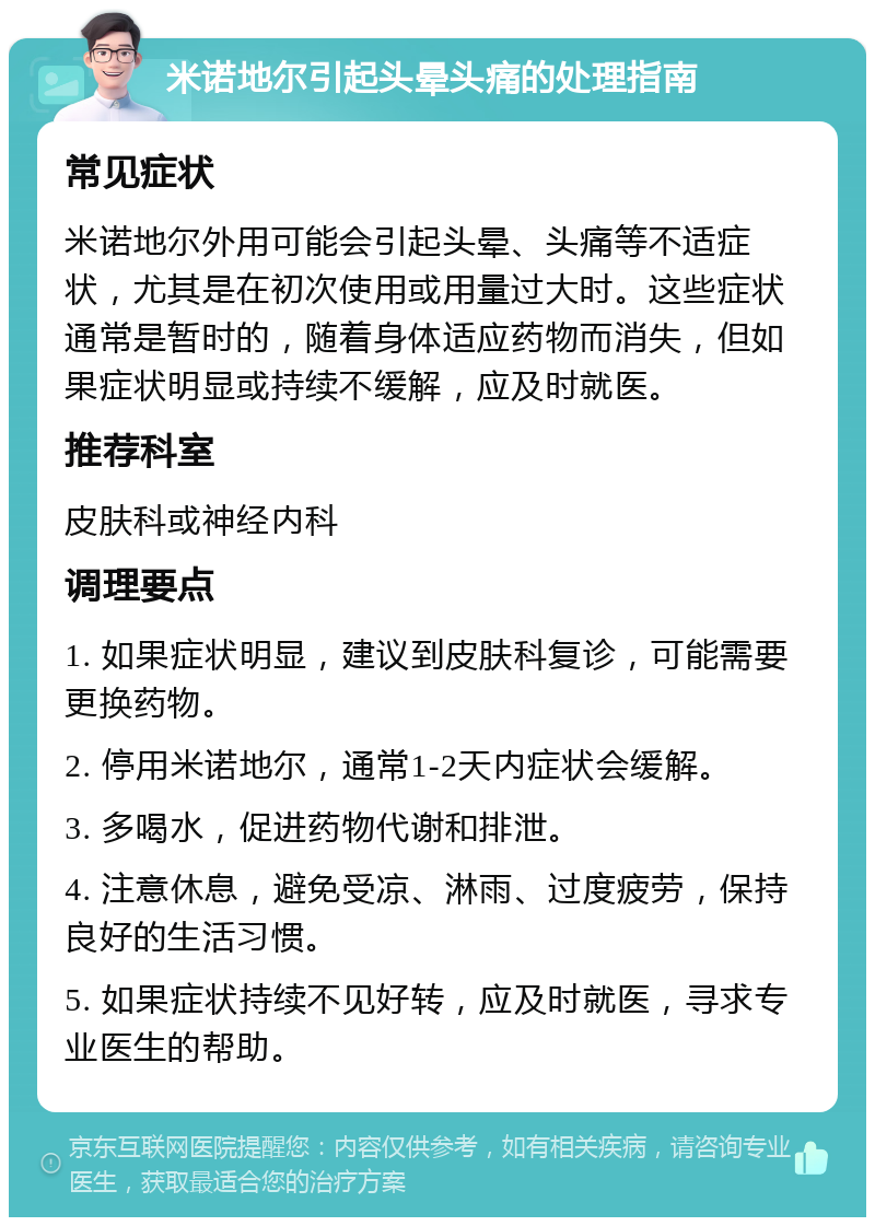 米诺地尔引起头晕头痛的处理指南 常见症状 米诺地尔外用可能会引起头晕、头痛等不适症状，尤其是在初次使用或用量过大时。这些症状通常是暂时的，随着身体适应药物而消失，但如果症状明显或持续不缓解，应及时就医。 推荐科室 皮肤科或神经内科 调理要点 1. 如果症状明显，建议到皮肤科复诊，可能需要更换药物。 2. 停用米诺地尔，通常1-2天内症状会缓解。 3. 多喝水，促进药物代谢和排泄。 4. 注意休息，避免受凉、淋雨、过度疲劳，保持良好的生活习惯。 5. 如果症状持续不见好转，应及时就医，寻求专业医生的帮助。