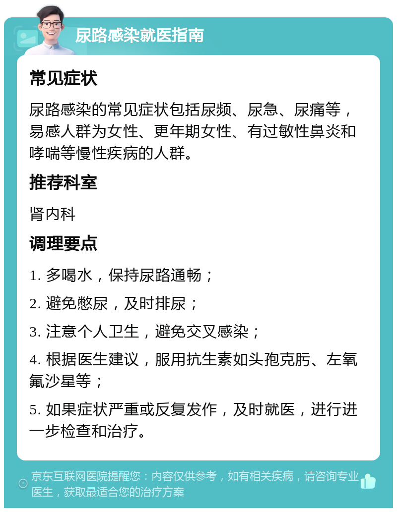 尿路感染就医指南 常见症状 尿路感染的常见症状包括尿频、尿急、尿痛等，易感人群为女性、更年期女性、有过敏性鼻炎和哮喘等慢性疾病的人群。 推荐科室 肾内科 调理要点 1. 多喝水，保持尿路通畅； 2. 避免憋尿，及时排尿； 3. 注意个人卫生，避免交叉感染； 4. 根据医生建议，服用抗生素如头孢克肟、左氧氟沙星等； 5. 如果症状严重或反复发作，及时就医，进行进一步检查和治疗。