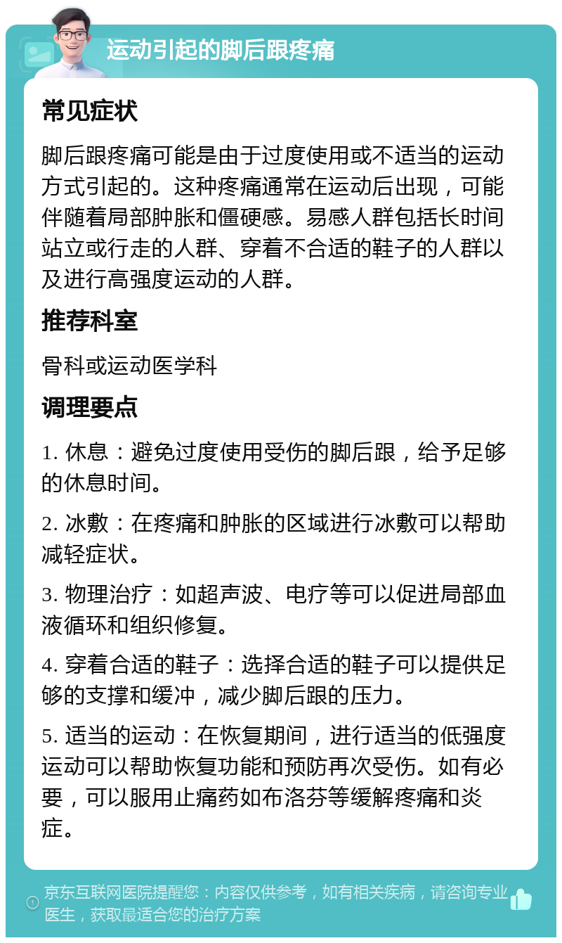 运动引起的脚后跟疼痛 常见症状 脚后跟疼痛可能是由于过度使用或不适当的运动方式引起的。这种疼痛通常在运动后出现，可能伴随着局部肿胀和僵硬感。易感人群包括长时间站立或行走的人群、穿着不合适的鞋子的人群以及进行高强度运动的人群。 推荐科室 骨科或运动医学科 调理要点 1. 休息：避免过度使用受伤的脚后跟，给予足够的休息时间。 2. 冰敷：在疼痛和肿胀的区域进行冰敷可以帮助减轻症状。 3. 物理治疗：如超声波、电疗等可以促进局部血液循环和组织修复。 4. 穿着合适的鞋子：选择合适的鞋子可以提供足够的支撑和缓冲，减少脚后跟的压力。 5. 适当的运动：在恢复期间，进行适当的低强度运动可以帮助恢复功能和预防再次受伤。如有必要，可以服用止痛药如布洛芬等缓解疼痛和炎症。