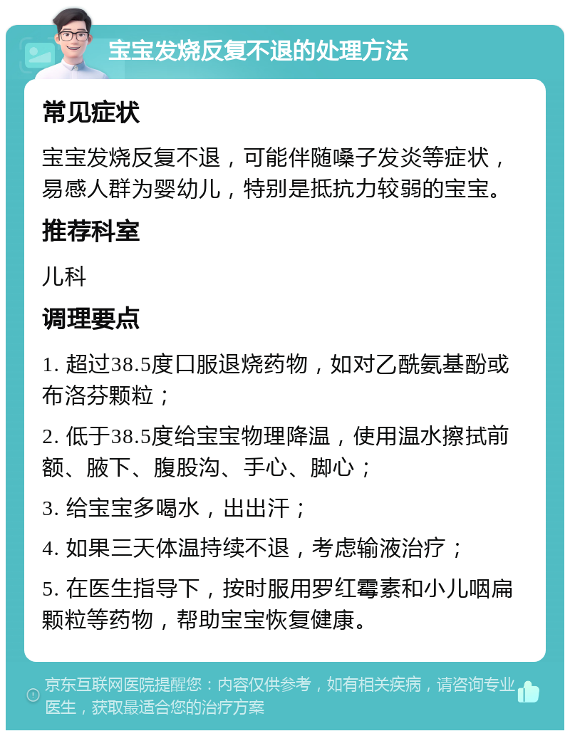 宝宝发烧反复不退的处理方法 常见症状 宝宝发烧反复不退，可能伴随嗓子发炎等症状，易感人群为婴幼儿，特别是抵抗力较弱的宝宝。 推荐科室 儿科 调理要点 1. 超过38.5度口服退烧药物，如对乙酰氨基酚或布洛芬颗粒； 2. 低于38.5度给宝宝物理降温，使用温水擦拭前额、腋下、腹股沟、手心、脚心； 3. 给宝宝多喝水，出出汗； 4. 如果三天体温持续不退，考虑输液治疗； 5. 在医生指导下，按时服用罗红霉素和小儿咽扁颗粒等药物，帮助宝宝恢复健康。