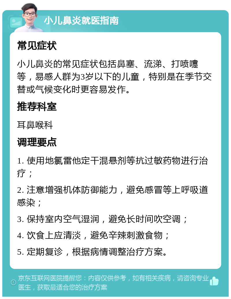 小儿鼻炎就医指南 常见症状 小儿鼻炎的常见症状包括鼻塞、流涕、打喷嚏等，易感人群为3岁以下的儿童，特别是在季节交替或气候变化时更容易发作。 推荐科室 耳鼻喉科 调理要点 1. 使用地氯雷他定干混悬剂等抗过敏药物进行治疗； 2. 注意增强机体防御能力，避免感冒等上呼吸道感染； 3. 保持室内空气湿润，避免长时间吹空调； 4. 饮食上应清淡，避免辛辣刺激食物； 5. 定期复诊，根据病情调整治疗方案。