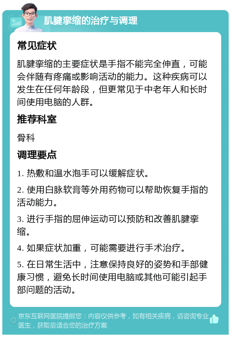 肌腱挛缩的治疗与调理 常见症状 肌腱挛缩的主要症状是手指不能完全伸直，可能会伴随有疼痛或影响活动的能力。这种疾病可以发生在任何年龄段，但更常见于中老年人和长时间使用电脑的人群。 推荐科室 骨科 调理要点 1. 热敷和温水泡手可以缓解症状。 2. 使用白脉软膏等外用药物可以帮助恢复手指的活动能力。 3. 进行手指的屈伸运动可以预防和改善肌腱挛缩。 4. 如果症状加重，可能需要进行手术治疗。 5. 在日常生活中，注意保持良好的姿势和手部健康习惯，避免长时间使用电脑或其他可能引起手部问题的活动。