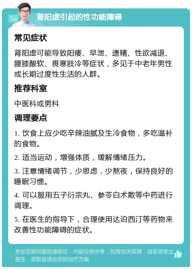 肾阳虚引起的性功能障碍 常见症状 肾阳虚可能导致阳痿、早泄、遗精、性欲减退、腰膝酸软、畏寒肢冷等症状，多见于中老年男性或长期过度性生活的人群。 推荐科室 中医科或男科 调理要点 1. 饮食上应少吃辛辣油腻及生冷食物，多吃温补的食物。 2. 适当运动，增强体质，缓解情绪压力。 3. 注意情绪调节，少思虑，少熬夜，保持良好的睡眠习惯。 4. 可以服用五子衍宗丸、参苓白术散等中药进行调理。 5. 在医生的指导下，合理使用达泊西汀等药物来改善性功能障碍的症状。