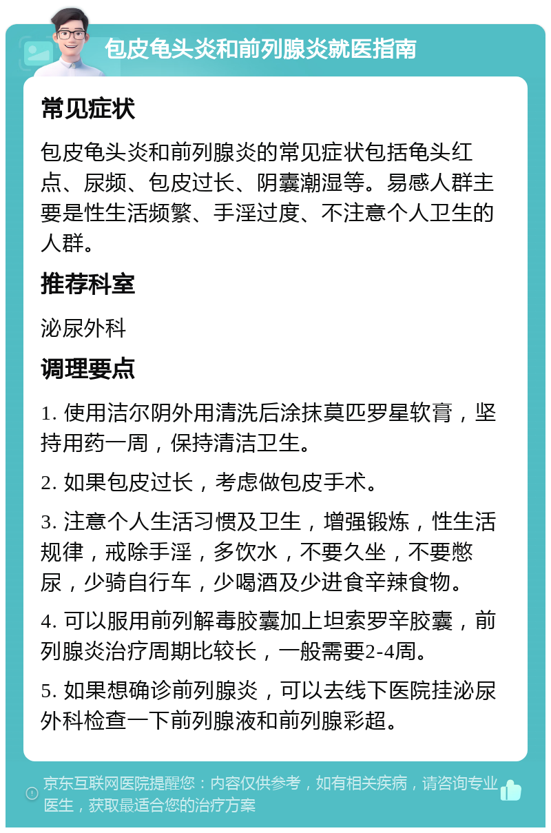 包皮龟头炎和前列腺炎就医指南 常见症状 包皮龟头炎和前列腺炎的常见症状包括龟头红点、尿频、包皮过长、阴囊潮湿等。易感人群主要是性生活频繁、手淫过度、不注意个人卫生的人群。 推荐科室 泌尿外科 调理要点 1. 使用洁尔阴外用清洗后涂抹莫匹罗星软膏，坚持用药一周，保持清洁卫生。 2. 如果包皮过长，考虑做包皮手术。 3. 注意个人生活习惯及卫生，增强锻炼，性生活规律，戒除手淫，多饮水，不要久坐，不要憋尿，少骑自行车，少喝酒及少进食辛辣食物。 4. 可以服用前列解毒胶囊加上坦索罗辛胶囊，前列腺炎治疗周期比较长，一般需要2-4周。 5. 如果想确诊前列腺炎，可以去线下医院挂泌尿外科检查一下前列腺液和前列腺彩超。