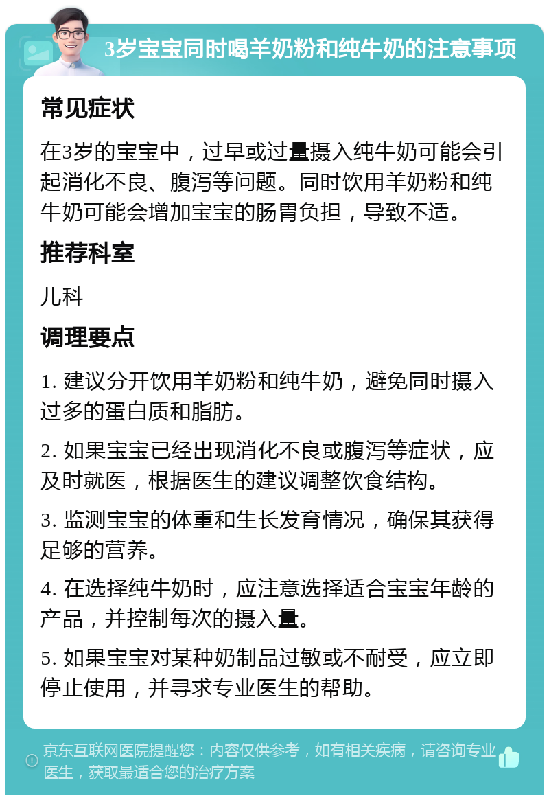 3岁宝宝同时喝羊奶粉和纯牛奶的注意事项 常见症状 在3岁的宝宝中，过早或过量摄入纯牛奶可能会引起消化不良、腹泻等问题。同时饮用羊奶粉和纯牛奶可能会增加宝宝的肠胃负担，导致不适。 推荐科室 儿科 调理要点 1. 建议分开饮用羊奶粉和纯牛奶，避免同时摄入过多的蛋白质和脂肪。 2. 如果宝宝已经出现消化不良或腹泻等症状，应及时就医，根据医生的建议调整饮食结构。 3. 监测宝宝的体重和生长发育情况，确保其获得足够的营养。 4. 在选择纯牛奶时，应注意选择适合宝宝年龄的产品，并控制每次的摄入量。 5. 如果宝宝对某种奶制品过敏或不耐受，应立即停止使用，并寻求专业医生的帮助。