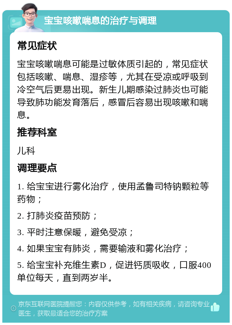 宝宝咳嗽喘息的治疗与调理 常见症状 宝宝咳嗽喘息可能是过敏体质引起的，常见症状包括咳嗽、喘息、湿疹等，尤其在受凉或呼吸到冷空气后更易出现。新生儿期感染过肺炎也可能导致肺功能发育落后，感冒后容易出现咳嗽和喘息。 推荐科室 儿科 调理要点 1. 给宝宝进行雾化治疗，使用孟鲁司特钠颗粒等药物； 2. 打肺炎疫苗预防； 3. 平时注意保暖，避免受凉； 4. 如果宝宝有肺炎，需要输液和雾化治疗； 5. 给宝宝补充维生素D，促进钙质吸收，口服400单位每天，直到两岁半。