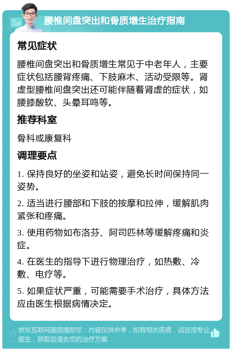 腰椎间盘突出和骨质增生治疗指南 常见症状 腰椎间盘突出和骨质增生常见于中老年人，主要症状包括腰背疼痛、下肢麻木、活动受限等。肾虚型腰椎间盘突出还可能伴随着肾虚的症状，如腰膝酸软、头晕耳鸣等。 推荐科室 骨科或康复科 调理要点 1. 保持良好的坐姿和站姿，避免长时间保持同一姿势。 2. 适当进行腰部和下肢的按摩和拉伸，缓解肌肉紧张和疼痛。 3. 使用药物如布洛芬、阿司匹林等缓解疼痛和炎症。 4. 在医生的指导下进行物理治疗，如热敷、冷敷、电疗等。 5. 如果症状严重，可能需要手术治疗，具体方法应由医生根据病情决定。