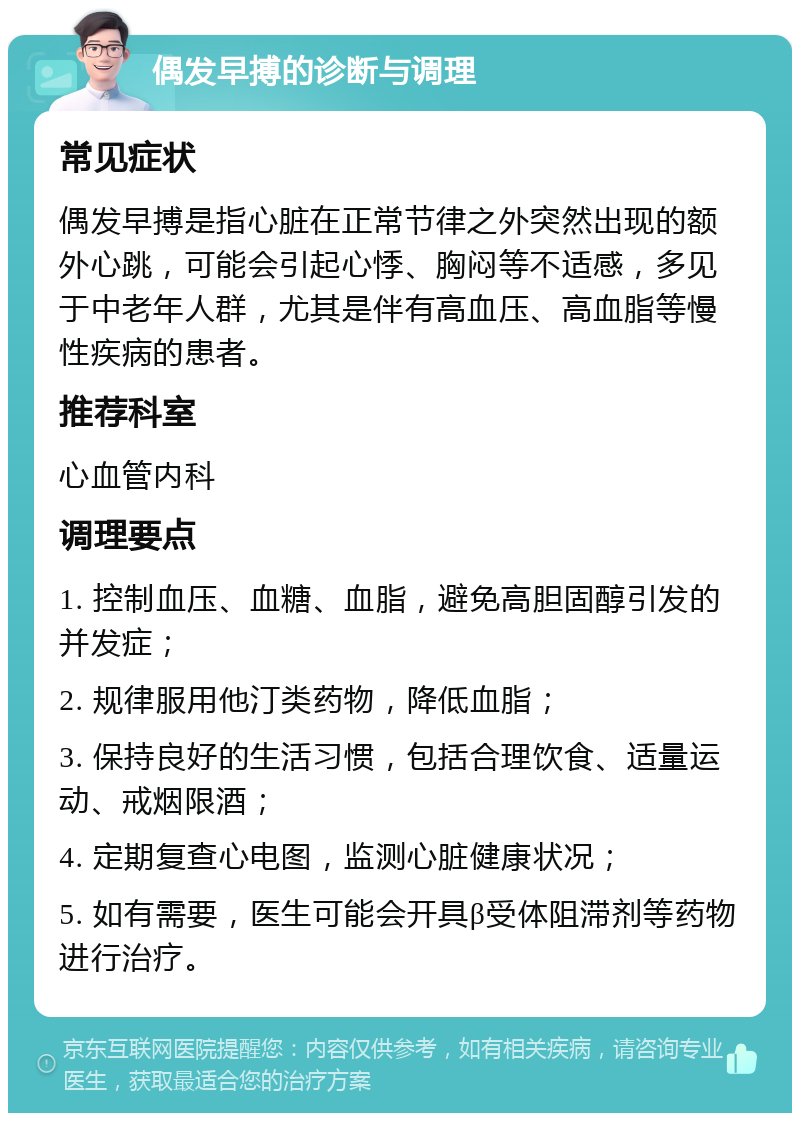 偶发早搏的诊断与调理 常见症状 偶发早搏是指心脏在正常节律之外突然出现的额外心跳，可能会引起心悸、胸闷等不适感，多见于中老年人群，尤其是伴有高血压、高血脂等慢性疾病的患者。 推荐科室 心血管内科 调理要点 1. 控制血压、血糖、血脂，避免高胆固醇引发的并发症； 2. 规律服用他汀类药物，降低血脂； 3. 保持良好的生活习惯，包括合理饮食、适量运动、戒烟限酒； 4. 定期复查心电图，监测心脏健康状况； 5. 如有需要，医生可能会开具β受体阻滞剂等药物进行治疗。