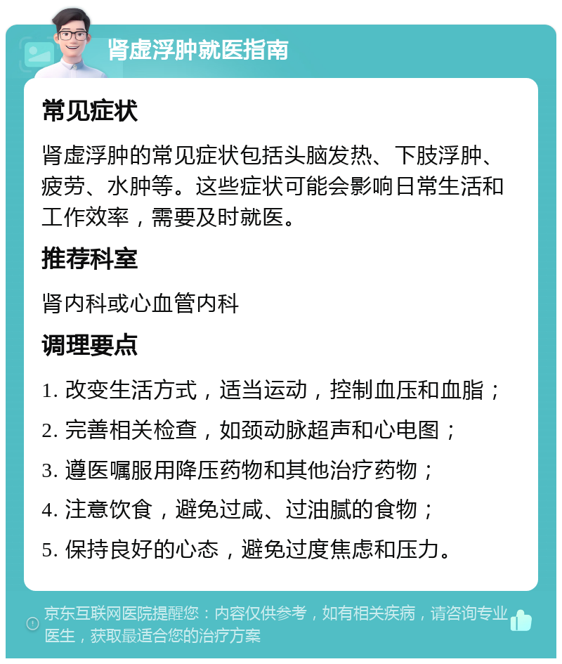 肾虚浮肿就医指南 常见症状 肾虚浮肿的常见症状包括头脑发热、下肢浮肿、疲劳、水肿等。这些症状可能会影响日常生活和工作效率，需要及时就医。 推荐科室 肾内科或心血管内科 调理要点 1. 改变生活方式，适当运动，控制血压和血脂； 2. 完善相关检查，如颈动脉超声和心电图； 3. 遵医嘱服用降压药物和其他治疗药物； 4. 注意饮食，避免过咸、过油腻的食物； 5. 保持良好的心态，避免过度焦虑和压力。