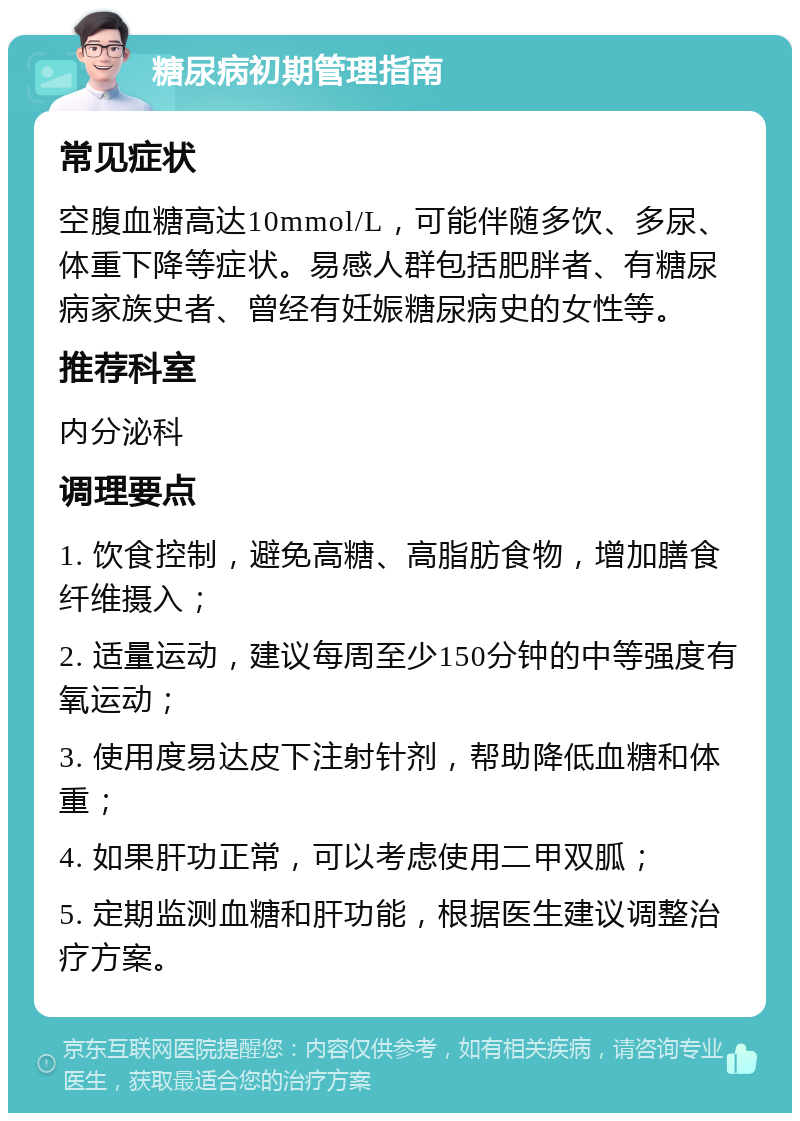 糖尿病初期管理指南 常见症状 空腹血糖高达10mmol/L，可能伴随多饮、多尿、体重下降等症状。易感人群包括肥胖者、有糖尿病家族史者、曾经有妊娠糖尿病史的女性等。 推荐科室 内分泌科 调理要点 1. 饮食控制，避免高糖、高脂肪食物，增加膳食纤维摄入； 2. 适量运动，建议每周至少150分钟的中等强度有氧运动； 3. 使用度易达皮下注射针剂，帮助降低血糖和体重； 4. 如果肝功正常，可以考虑使用二甲双胍； 5. 定期监测血糖和肝功能，根据医生建议调整治疗方案。