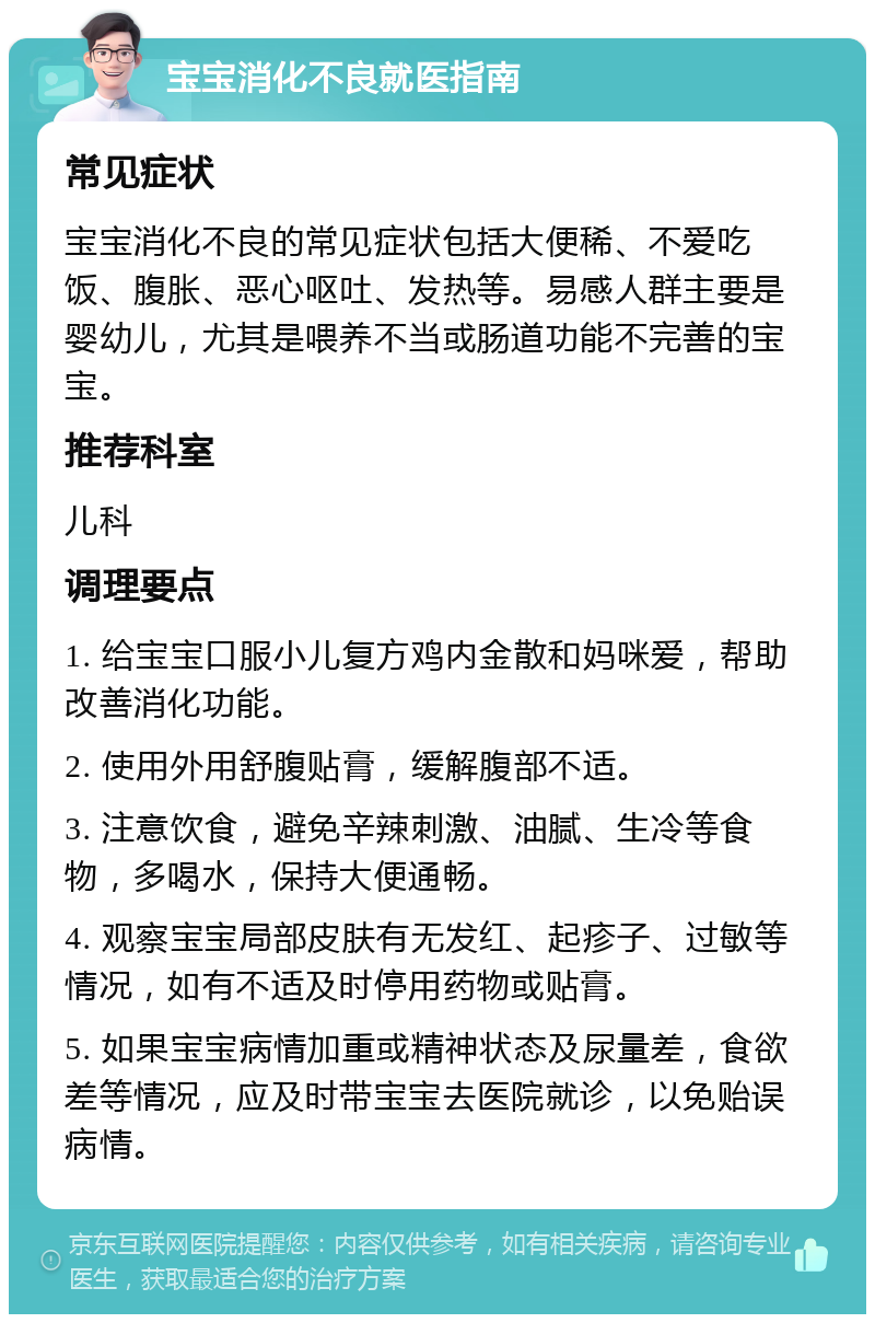 宝宝消化不良就医指南 常见症状 宝宝消化不良的常见症状包括大便稀、不爱吃饭、腹胀、恶心呕吐、发热等。易感人群主要是婴幼儿，尤其是喂养不当或肠道功能不完善的宝宝。 推荐科室 儿科 调理要点 1. 给宝宝口服小儿复方鸡内金散和妈咪爱，帮助改善消化功能。 2. 使用外用舒腹贴膏，缓解腹部不适。 3. 注意饮食，避免辛辣刺激、油腻、生冷等食物，多喝水，保持大便通畅。 4. 观察宝宝局部皮肤有无发红、起疹子、过敏等情况，如有不适及时停用药物或贴膏。 5. 如果宝宝病情加重或精神状态及尿量差，食欲差等情况，应及时带宝宝去医院就诊，以免贻误病情。