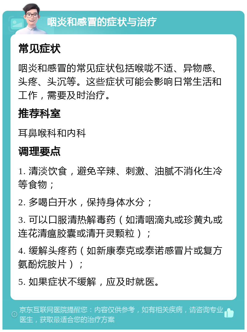 咽炎和感冒的症状与治疗 常见症状 咽炎和感冒的常见症状包括喉咙不适、异物感、头疼、头沉等。这些症状可能会影响日常生活和工作，需要及时治疗。 推荐科室 耳鼻喉科和内科 调理要点 1. 清淡饮食，避免辛辣、刺激、油腻不消化生冷等食物； 2. 多喝白开水，保持身体水分； 3. 可以口服清热解毒药（如清咽滴丸或珍黄丸或连花清瘟胶囊或清开灵颗粒）； 4. 缓解头疼药（如新康泰克或泰诺感冒片或复方氨酚烷胺片）； 5. 如果症状不缓解，应及时就医。