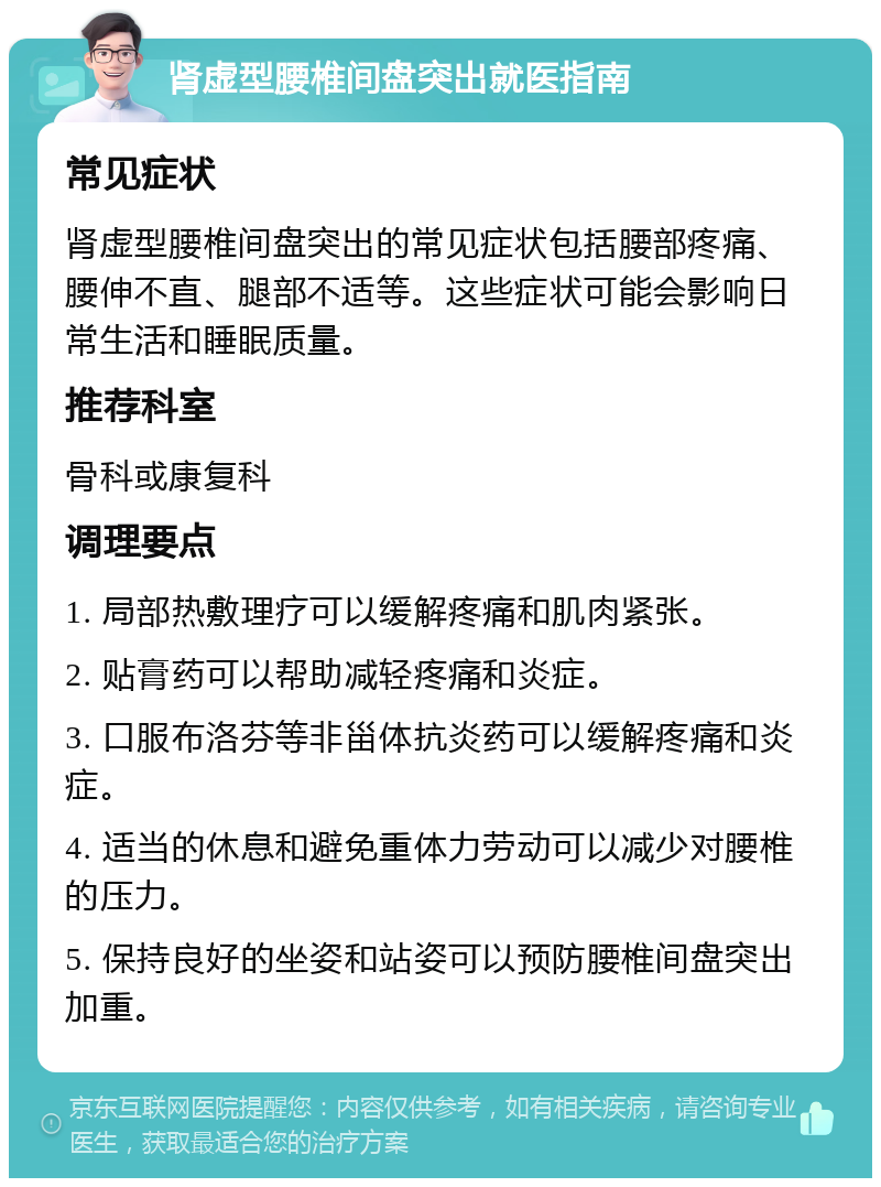 肾虚型腰椎间盘突出就医指南 常见症状 肾虚型腰椎间盘突出的常见症状包括腰部疼痛、腰伸不直、腿部不适等。这些症状可能会影响日常生活和睡眠质量。 推荐科室 骨科或康复科 调理要点 1. 局部热敷理疗可以缓解疼痛和肌肉紧张。 2. 贴膏药可以帮助减轻疼痛和炎症。 3. 口服布洛芬等非甾体抗炎药可以缓解疼痛和炎症。 4. 适当的休息和避免重体力劳动可以减少对腰椎的压力。 5. 保持良好的坐姿和站姿可以预防腰椎间盘突出加重。