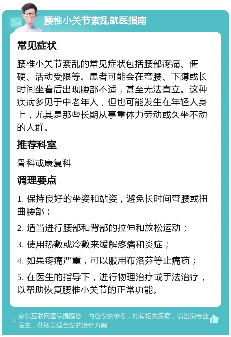 腰椎小关节紊乱就医指南 常见症状 腰椎小关节紊乱的常见症状包括腰部疼痛、僵硬、活动受限等。患者可能会在弯腰、下蹲或长时间坐着后出现腰部不适，甚至无法直立。这种疾病多见于中老年人，但也可能发生在年轻人身上，尤其是那些长期从事重体力劳动或久坐不动的人群。 推荐科室 骨科或康复科 调理要点 1. 保持良好的坐姿和站姿，避免长时间弯腰或扭曲腰部； 2. 适当进行腰部和背部的拉伸和放松运动； 3. 使用热敷或冷敷来缓解疼痛和炎症； 4. 如果疼痛严重，可以服用布洛芬等止痛药； 5. 在医生的指导下，进行物理治疗或手法治疗，以帮助恢复腰椎小关节的正常功能。