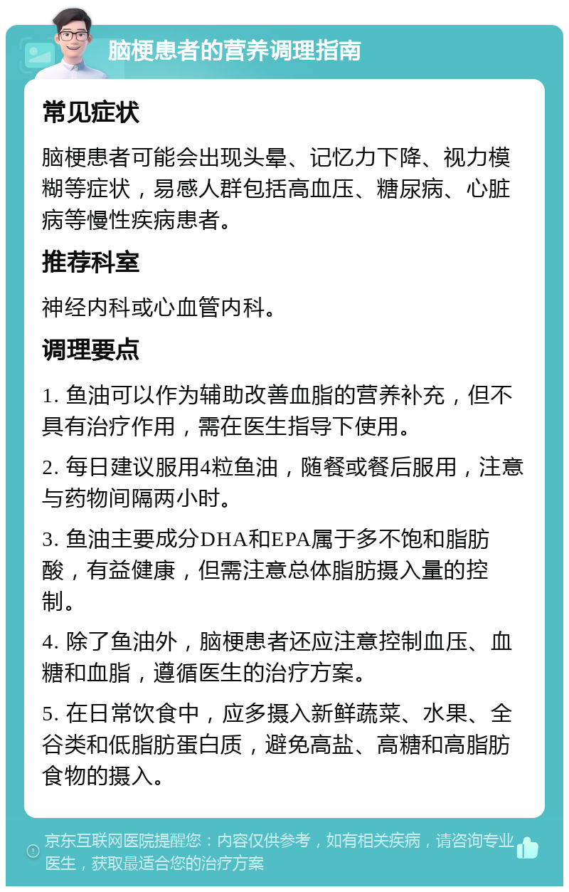 脑梗患者的营养调理指南 常见症状 脑梗患者可能会出现头晕、记忆力下降、视力模糊等症状，易感人群包括高血压、糖尿病、心脏病等慢性疾病患者。 推荐科室 神经内科或心血管内科。 调理要点 1. 鱼油可以作为辅助改善血脂的营养补充，但不具有治疗作用，需在医生指导下使用。 2. 每日建议服用4粒鱼油，随餐或餐后服用，注意与药物间隔两小时。 3. 鱼油主要成分DHA和EPA属于多不饱和脂肪酸，有益健康，但需注意总体脂肪摄入量的控制。 4. 除了鱼油外，脑梗患者还应注意控制血压、血糖和血脂，遵循医生的治疗方案。 5. 在日常饮食中，应多摄入新鲜蔬菜、水果、全谷类和低脂肪蛋白质，避免高盐、高糖和高脂肪食物的摄入。