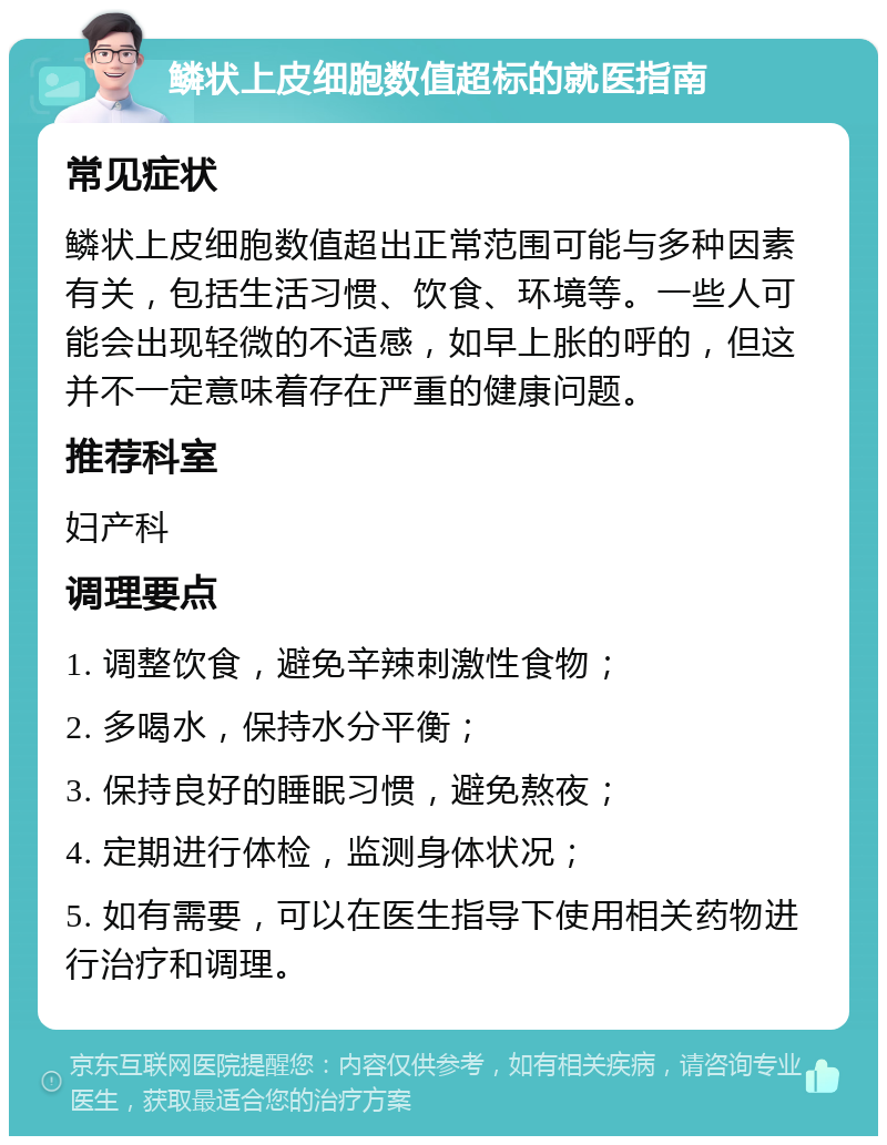 鳞状上皮细胞数值超标的就医指南 常见症状 鳞状上皮细胞数值超出正常范围可能与多种因素有关，包括生活习惯、饮食、环境等。一些人可能会出现轻微的不适感，如早上胀的呼的，但这并不一定意味着存在严重的健康问题。 推荐科室 妇产科 调理要点 1. 调整饮食，避免辛辣刺激性食物； 2. 多喝水，保持水分平衡； 3. 保持良好的睡眠习惯，避免熬夜； 4. 定期进行体检，监测身体状况； 5. 如有需要，可以在医生指导下使用相关药物进行治疗和调理。