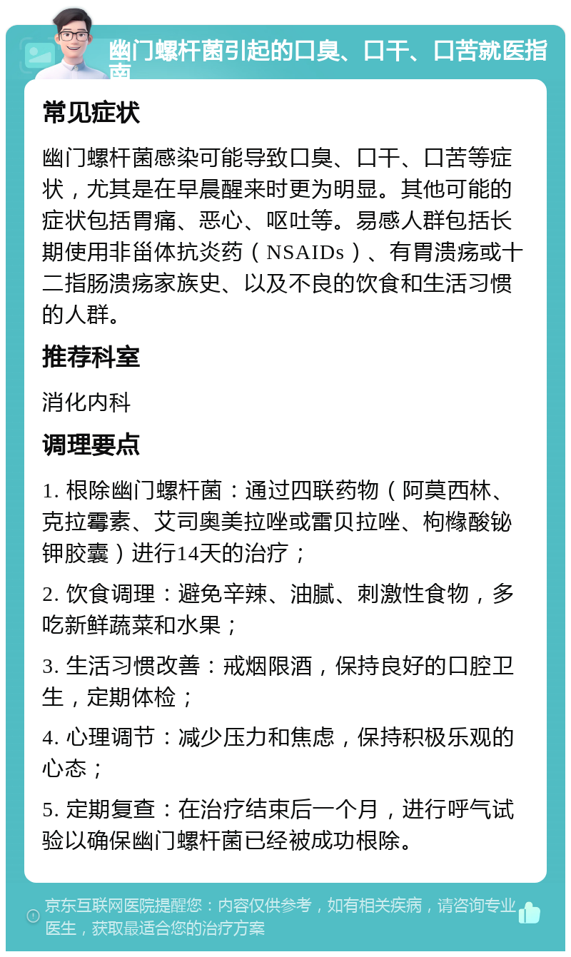 幽门螺杆菌引起的口臭、口干、口苦就医指南 常见症状 幽门螺杆菌感染可能导致口臭、口干、口苦等症状，尤其是在早晨醒来时更为明显。其他可能的症状包括胃痛、恶心、呕吐等。易感人群包括长期使用非甾体抗炎药（NSAIDs）、有胃溃疡或十二指肠溃疡家族史、以及不良的饮食和生活习惯的人群。 推荐科室 消化内科 调理要点 1. 根除幽门螺杆菌：通过四联药物（阿莫西林、克拉霉素、艾司奥美拉唑或雷贝拉唑、枸橼酸铋钾胶囊）进行14天的治疗； 2. 饮食调理：避免辛辣、油腻、刺激性食物，多吃新鲜蔬菜和水果； 3. 生活习惯改善：戒烟限酒，保持良好的口腔卫生，定期体检； 4. 心理调节：减少压力和焦虑，保持积极乐观的心态； 5. 定期复查：在治疗结束后一个月，进行呼气试验以确保幽门螺杆菌已经被成功根除。