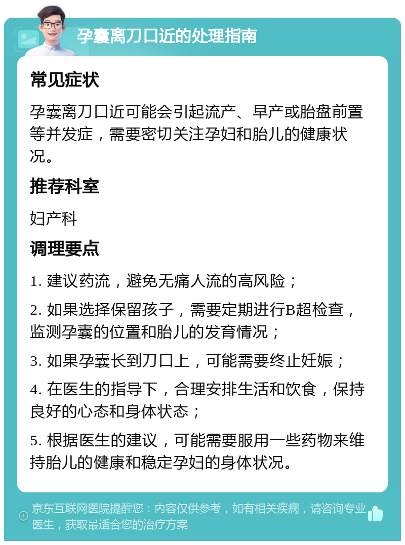 孕囊离刀口近的处理指南 常见症状 孕囊离刀口近可能会引起流产、早产或胎盘前置等并发症，需要密切关注孕妇和胎儿的健康状况。 推荐科室 妇产科 调理要点 1. 建议药流，避免无痛人流的高风险； 2. 如果选择保留孩子，需要定期进行B超检查，监测孕囊的位置和胎儿的发育情况； 3. 如果孕囊长到刀口上，可能需要终止妊娠； 4. 在医生的指导下，合理安排生活和饮食，保持良好的心态和身体状态； 5. 根据医生的建议，可能需要服用一些药物来维持胎儿的健康和稳定孕妇的身体状况。