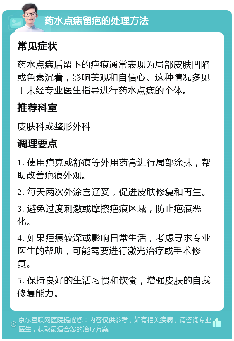 药水点痣留疤的处理方法 常见症状 药水点痣后留下的疤痕通常表现为局部皮肤凹陷或色素沉着，影响美观和自信心。这种情况多见于未经专业医生指导进行药水点痣的个体。 推荐科室 皮肤科或整形外科 调理要点 1. 使用疤克或舒痕等外用药膏进行局部涂抹，帮助改善疤痕外观。 2. 每天两次外涂喜辽妥，促进皮肤修复和再生。 3. 避免过度刺激或摩擦疤痕区域，防止疤痕恶化。 4. 如果疤痕较深或影响日常生活，考虑寻求专业医生的帮助，可能需要进行激光治疗或手术修复。 5. 保持良好的生活习惯和饮食，增强皮肤的自我修复能力。