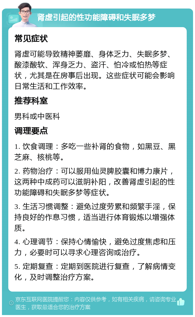 肾虚引起的性功能障碍和失眠多梦 常见症状 肾虚可能导致精神萎靡、身体乏力、失眠多梦、酸漆酸软、浑身乏力、盗汗、怕冷或怕热等症状，尤其是在房事后出现。这些症状可能会影响日常生活和工作效率。 推荐科室 男科或中医科 调理要点 1. 饮食调理：多吃一些补肾的食物，如黑豆、黑芝麻、核桃等。 2. 药物治疗：可以服用仙灵脾胶囊和博力康片，这两种中成药可以滋阴补阳，改善肾虚引起的性功能障碍和失眠多梦等症状。 3. 生活习惯调整：避免过度劳累和频繁手淫，保持良好的作息习惯，适当进行体育锻炼以增强体质。 4. 心理调节：保持心情愉快，避免过度焦虑和压力，必要时可以寻求心理咨询或治疗。 5. 定期复查：定期到医院进行复查，了解病情变化，及时调整治疗方案。