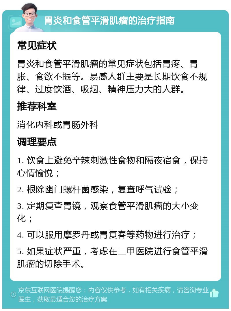 胃炎和食管平滑肌瘤的治疗指南 常见症状 胃炎和食管平滑肌瘤的常见症状包括胃疼、胃胀、食欲不振等。易感人群主要是长期饮食不规律、过度饮酒、吸烟、精神压力大的人群。 推荐科室 消化内科或胃肠外科 调理要点 1. 饮食上避免辛辣刺激性食物和隔夜宿食，保持心情愉悦； 2. 根除幽门螺杆菌感染，复查呼气试验； 3. 定期复查胃镜，观察食管平滑肌瘤的大小变化； 4. 可以服用摩罗丹或胃复春等药物进行治疗； 5. 如果症状严重，考虑在三甲医院进行食管平滑肌瘤的切除手术。