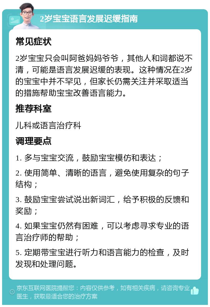 2岁宝宝语言发展迟缓指南 常见症状 2岁宝宝只会叫阿爸妈妈爷爷，其他人和词都说不清，可能是语言发展迟缓的表现。这种情况在2岁的宝宝中并不罕见，但家长仍需关注并采取适当的措施帮助宝宝改善语言能力。 推荐科室 儿科或语言治疗科 调理要点 1. 多与宝宝交流，鼓励宝宝模仿和表达； 2. 使用简单、清晰的语言，避免使用复杂的句子结构； 3. 鼓励宝宝尝试说出新词汇，给予积极的反馈和奖励； 4. 如果宝宝仍然有困难，可以考虑寻求专业的语言治疗师的帮助； 5. 定期带宝宝进行听力和语言能力的检查，及时发现和处理问题。