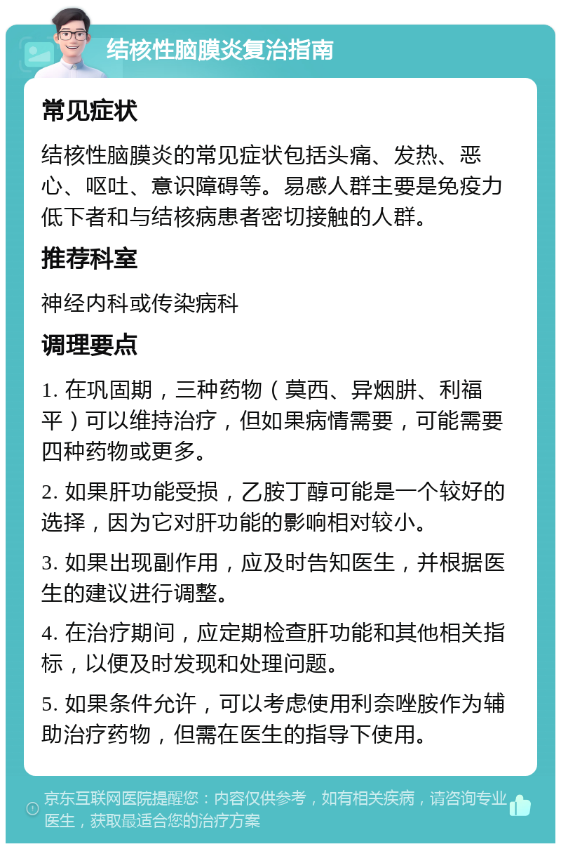 结核性脑膜炎复治指南 常见症状 结核性脑膜炎的常见症状包括头痛、发热、恶心、呕吐、意识障碍等。易感人群主要是免疫力低下者和与结核病患者密切接触的人群。 推荐科室 神经内科或传染病科 调理要点 1. 在巩固期，三种药物（莫西、异烟肼、利福平）可以维持治疗，但如果病情需要，可能需要四种药物或更多。 2. 如果肝功能受损，乙胺丁醇可能是一个较好的选择，因为它对肝功能的影响相对较小。 3. 如果出现副作用，应及时告知医生，并根据医生的建议进行调整。 4. 在治疗期间，应定期检查肝功能和其他相关指标，以便及时发现和处理问题。 5. 如果条件允许，可以考虑使用利奈唑胺作为辅助治疗药物，但需在医生的指导下使用。