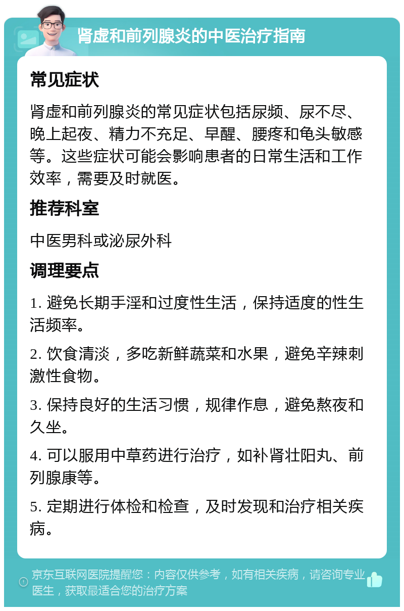 肾虚和前列腺炎的中医治疗指南 常见症状 肾虚和前列腺炎的常见症状包括尿频、尿不尽、晚上起夜、精力不充足、早醒、腰疼和龟头敏感等。这些症状可能会影响患者的日常生活和工作效率，需要及时就医。 推荐科室 中医男科或泌尿外科 调理要点 1. 避免长期手淫和过度性生活，保持适度的性生活频率。 2. 饮食清淡，多吃新鲜蔬菜和水果，避免辛辣刺激性食物。 3. 保持良好的生活习惯，规律作息，避免熬夜和久坐。 4. 可以服用中草药进行治疗，如补肾壮阳丸、前列腺康等。 5. 定期进行体检和检查，及时发现和治疗相关疾病。