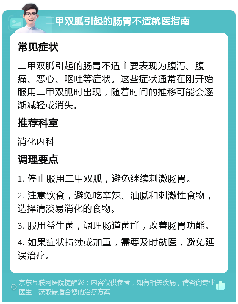 二甲双胍引起的肠胃不适就医指南 常见症状 二甲双胍引起的肠胃不适主要表现为腹泻、腹痛、恶心、呕吐等症状。这些症状通常在刚开始服用二甲双胍时出现，随着时间的推移可能会逐渐减轻或消失。 推荐科室 消化内科 调理要点 1. 停止服用二甲双胍，避免继续刺激肠胃。 2. 注意饮食，避免吃辛辣、油腻和刺激性食物，选择清淡易消化的食物。 3. 服用益生菌，调理肠道菌群，改善肠胃功能。 4. 如果症状持续或加重，需要及时就医，避免延误治疗。