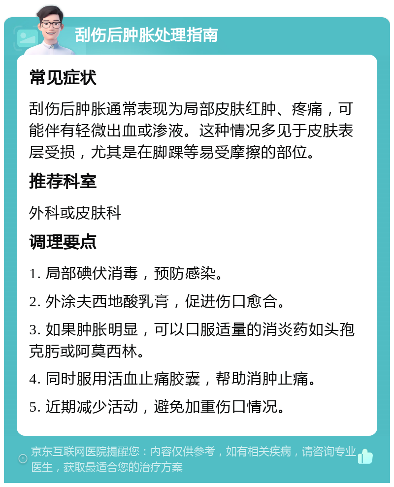 刮伤后肿胀处理指南 常见症状 刮伤后肿胀通常表现为局部皮肤红肿、疼痛，可能伴有轻微出血或渗液。这种情况多见于皮肤表层受损，尤其是在脚踝等易受摩擦的部位。 推荐科室 外科或皮肤科 调理要点 1. 局部碘伏消毒，预防感染。 2. 外涂夫西地酸乳膏，促进伤口愈合。 3. 如果肿胀明显，可以口服适量的消炎药如头孢克肟或阿莫西林。 4. 同时服用活血止痛胶囊，帮助消肿止痛。 5. 近期减少活动，避免加重伤口情况。