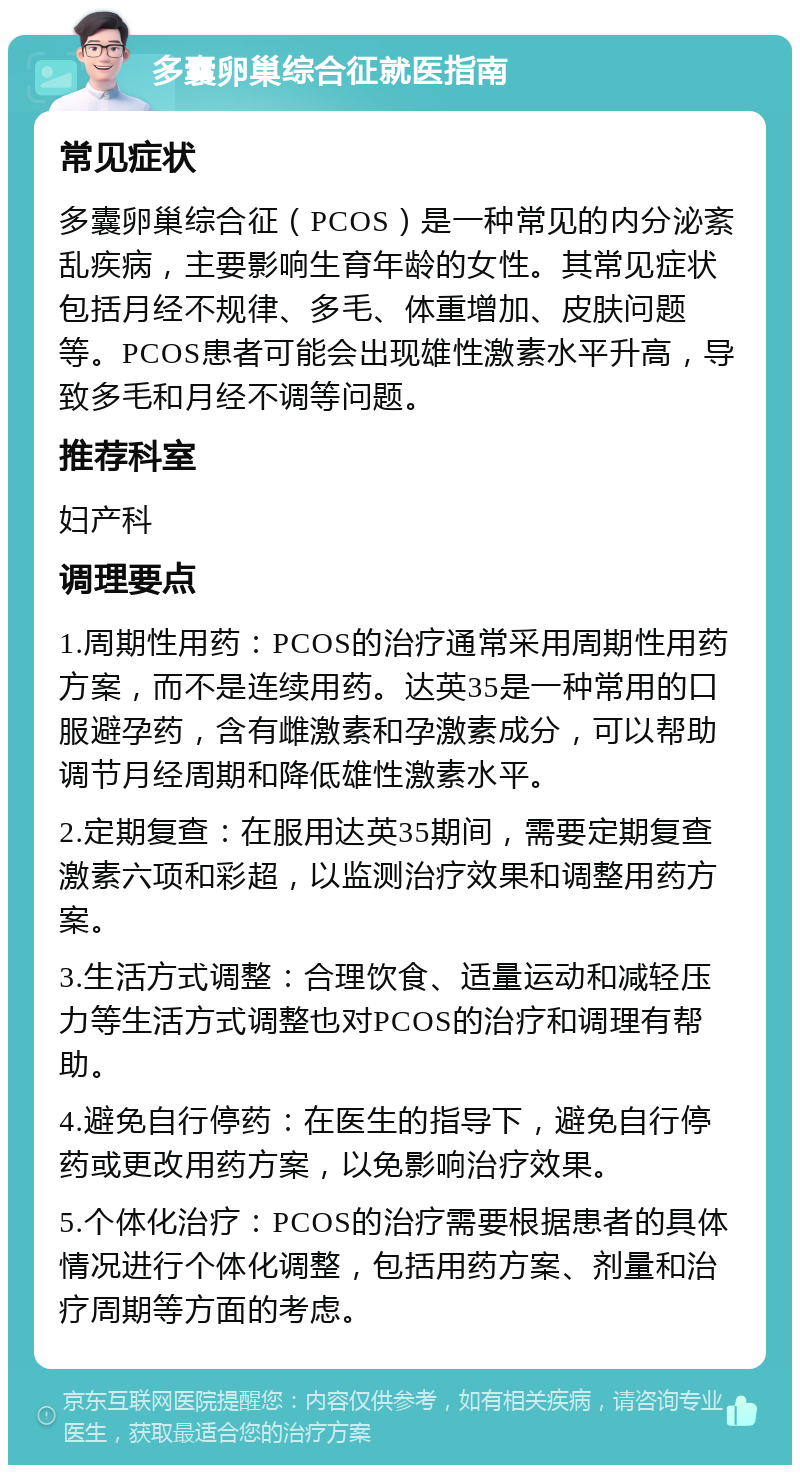 多囊卵巢综合征就医指南 常见症状 多囊卵巢综合征（PCOS）是一种常见的内分泌紊乱疾病，主要影响生育年龄的女性。其常见症状包括月经不规律、多毛、体重增加、皮肤问题等。PCOS患者可能会出现雄性激素水平升高，导致多毛和月经不调等问题。 推荐科室 妇产科 调理要点 1.周期性用药：PCOS的治疗通常采用周期性用药方案，而不是连续用药。达英35是一种常用的口服避孕药，含有雌激素和孕激素成分，可以帮助调节月经周期和降低雄性激素水平。 2.定期复查：在服用达英35期间，需要定期复查激素六项和彩超，以监测治疗效果和调整用药方案。 3.生活方式调整：合理饮食、适量运动和减轻压力等生活方式调整也对PCOS的治疗和调理有帮助。 4.避免自行停药：在医生的指导下，避免自行停药或更改用药方案，以免影响治疗效果。 5.个体化治疗：PCOS的治疗需要根据患者的具体情况进行个体化调整，包括用药方案、剂量和治疗周期等方面的考虑。